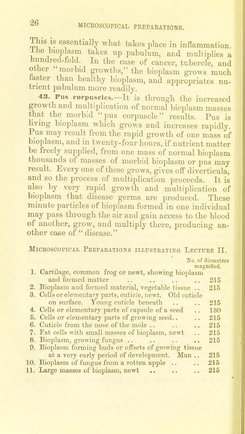 This is essentially what takes place in inflammation 1 he bioplasm takes up pabulum, and multiphes a hundred-fold. In the case of cancer, tubercle, and other morbid growths, the bioplasm grows much taster than healthy bioplasm, and appropriates nu- trient pabulum more readily. 43. Pus corpuscles.—It is through the increased growth and multiplication of normal bioplasm masses that the morbid pus corpuscle results. Pus is living bioplasm which grows and increases rapidly. Pus may result from the rapid growth of one mass of bioplasm, and in twenty-four hours, if nutrient matter be freely supplied, from one mass of normal bioplasm thousands of masses of morbid bioplasm or pus may result. Every one of these grows, gives off diverticula, and so the process of multiplication proceeds. It is also by very rapid growth and multiphcation of bioplasm that disease germs are produced. These minute particles of bioplasm formed in one individual may pass through the air and gain access to the blood of another, grow, and multiply there, producing an- other case of  disease. MiCEOSCOPICAL PeEPABATIONS IliLTTSTEATING LeCTTTEE II. Ko. of (linmeters magnified. 1. Cartilage, common frog or newt, showing bioplasm and formed matter .. .. .. .. 215 2. Bioplasm and formed material, Tegetable tissue .. 215 3. Cells or elementary parts, cuticle, newt. Old cuticle on surface. Young cuticle beneath .. .. 215 4. Cells or elementary parts of capsule of a seed .. 130 5. Cells or elementary parts of growing seed.. .. 215 6. Cuticle from the nose of the mole .. .. .. 215 7. Fat cells with small masses of bioijlasm, newt .. 215 8. Bioplasm, growing fungus .. .. .. .. 215 9. Bioplasm forming buds or offsets of growing tissue at a very early period of development. Man .. 215 10. Bioplasm of fungus from a rotten apple .. .. 215 11. Large masses of bioplasm, newt .. .. ,. 215