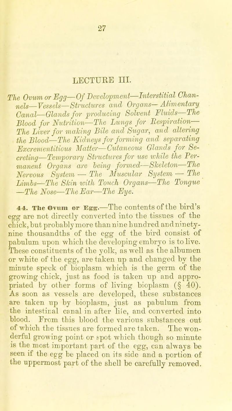 LECTURE III. The Ovum or Egg—Of Bevelopnent—Interstitial Chan- nels—Vessels—Stniciures and Organs— Alimentary Canal—GUnds for ^producing Solvent Fluids—The Blood for Nutrition—The Lungs for Respiration— The Liver for malcing Bile and Sugar, and altering the Blood—The Kid.neijs for forming and separating Excrementitious Matter—Cutaneous Glands for Se- creting—Temporary Structures for use ivhile the Per- manent Organs are leing formed—Sheleton—The Nervous System — The Muscidar System — The Limhs—The Skin with Touch Organs—The Tongue —The Nose—The Ear—Tlie Eye. 44. The Ovum or Egg.—The contents of the bird's egg are not directly converted into the tissues of the chick, bnt probably more than nine hundred and ninety- nine thousandths of the egg of the bird consist of pabulum upon which the developing embryo is to live. These constituents of the yolk, as well as the albumen or white of the egg, are taken up and changed by the minute speck of bioplasm which is the germ of the growing chick, just as food is taken up and appro- priated by other forms of living bioplasm (§ 40). As soon as vessels are developed, these substances are taken up by bioplasm, just as pabulum from the intestical canal in after liie, and converted into blood. From this blood the various substances out of which the tissues are formed are taken. The won- derful growing point or f^pot which though so minute is the most important part of the egg, can always be seen if the egg be placed on its side and a portion of the uppermost part of the shell be carefully removed.