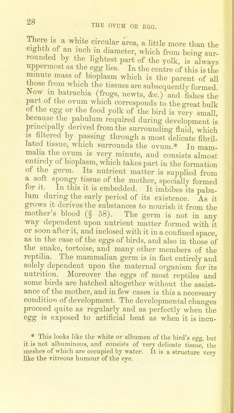 THE OVUM OR EGG. There IS a white circular area, a little more than the eighth ot an inch m diameter, which from bein^ sur- rounded by the lightest part of the yolk, is always uppermost as the egg lies. In tLe centre of this is the mmute mass of bioplasm which is the parent of aU those from which the tissues are subsequently formed ^ow m batrachia (frogs, newts, &c.) and fishes the part o± the ovum which coiTesponds to the gi-eat bulk of the egg or the food yolk of the bird is very smaU because the pabulum required during development is principally derived from the surrounding fluid which is filtered by passing through a most deHcate fibril- lated tissue, which surrounds the ovum.* In mam- malia the ovum is very minute, and consists almost entirely of bioplasm, which takes part in the foi-mation of the germ. Its nutrient matter is supplied from a soft spongy tissue of the mother, specially formed for it. In this it is embedded. It imbibes its pabu- lum during the early period of its existence. As it grows it derives the substances to nourish it from the mother's blood (§ 58). The germ is not in any way dependent upon nutrient matter formed vnth it or soon after it, and inclosed with it in a confined space, as in the case of the eggs of birds, and also in those of the snake, tortoise, and many other members of the reptilia. The mammalian germ is in fact entirely and solely dependent upon the maternal organism for its nutrition. Moreover the eggs of most reptiles and some birds are hatched altogether without the assist- ance of the mother, and in few cases is this a necessary condition of development. The developmental changes proceed quite as regularly and as perfectly when the egg is exposed to artificial heat as when it is incu- * This looks like the white or albumen of the bird's egg, but it is not albuminous, and consists of Tery delicate tissue, the ineshes of which are occupied by water. It is a structiu-e rery like the Titreous humour of the eye.
