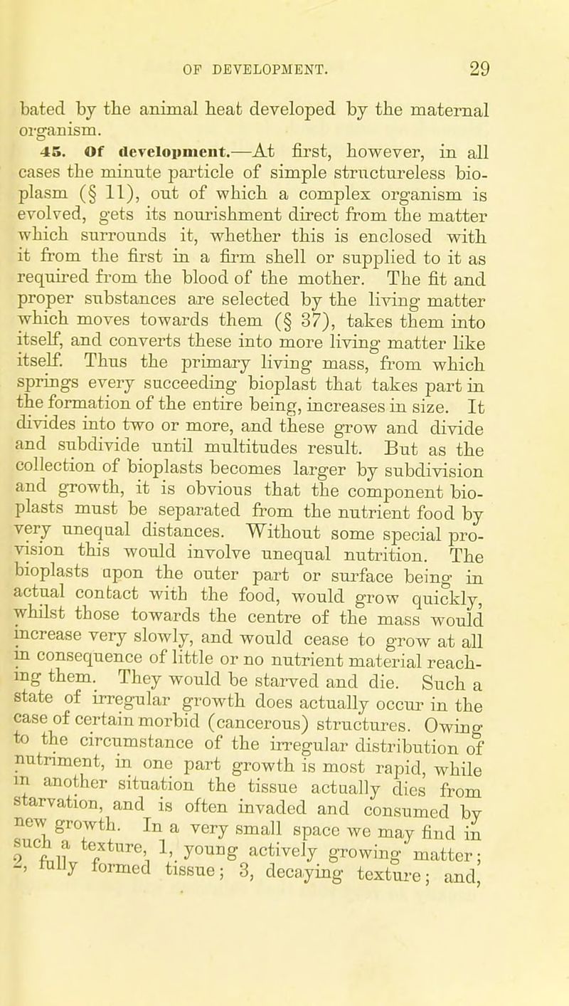bated by the animal beafc developed by the maternal oi'gamsm. 45. Of development.—At first, however, in all cases the minute particle of simple structureless bio- plasm (§ 11), out of which a complex organism is evolved, gets its nourishment direct from the matter which surrounds it, whether this is enclosed with it from the first in a fii-m shell or supplied to it as requit-ed from the blood of the mother. The fit and proper substances are selected by the living matter which moves towards them (§ 37), takes them into itself, and converts these into more living matter like itself. Thus the primary living mass, from which springs every succeeding bioplast that takes part in the formation of the entire being, increases in size. It divides into two or more, and these gi'ow and divide and siibdivide until multitudes result. But as the collection of bioplasts becomes larger by subdivision and growth, it is obvious that the component bio- plasts must be separated from the nutrient food by very unequal distances. Without some special pro- vision this would involve unequal nutrition. The bioplasts apon the outer part or surface being in actual contact with the food, would grow quickly, whilst those towards the centre of the mass would increase very slowly, and would cease to grow at all in consequence of little or no nutrient material reach- ing them. They would be starved and die. Such a state of irregular growth does actually occur in the case of certain morbid (cancerous) structures. Owing to the circumstance of the irregular distribution of nutriment, in one part growth is most rapid, while m another situation the tissue actually dies from starvation, and is often invaded and consumed bv new growth. In a very small space we may find in such a texture 1, young actively growing matter; tnlly formed tissue; 3, decaying textm-e; and