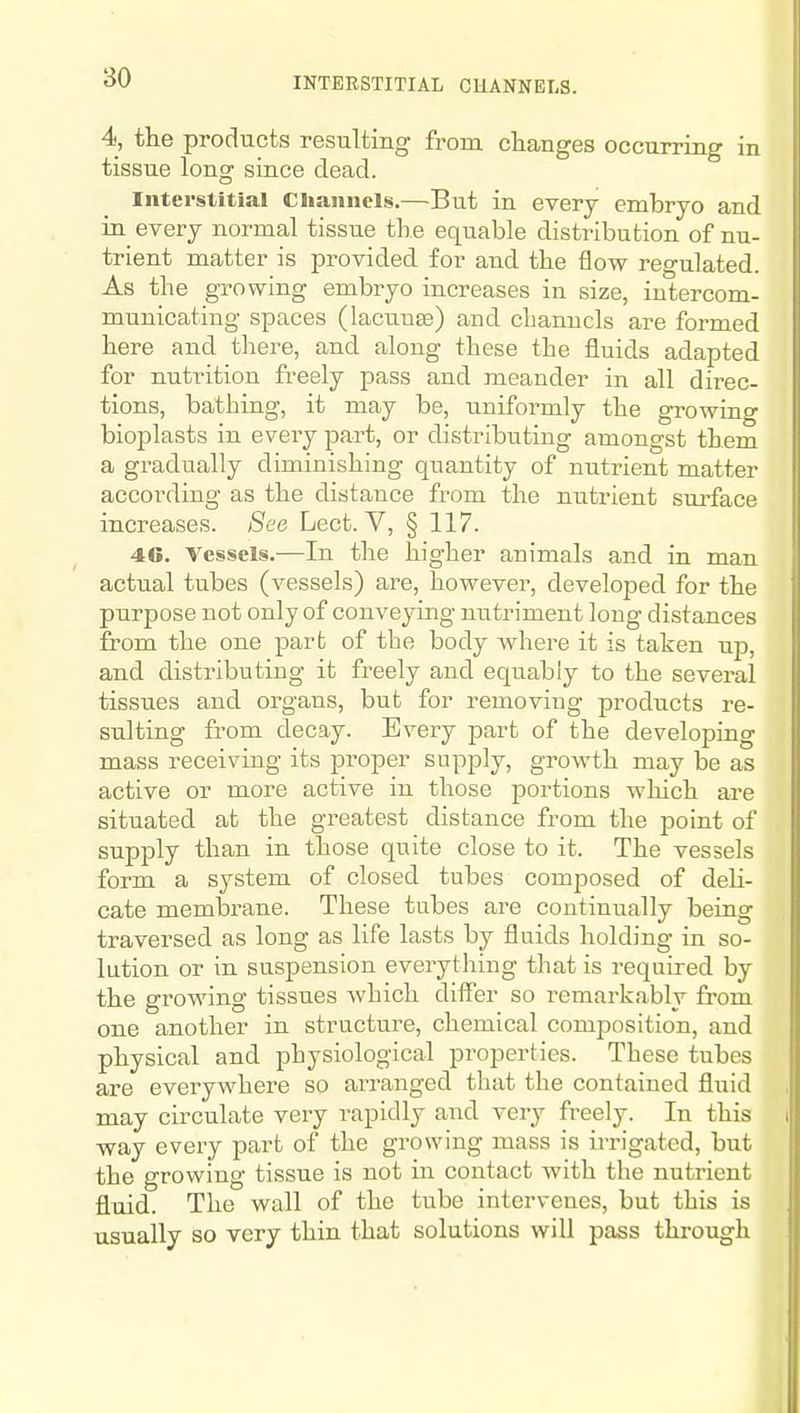 INTERSTITIAL CHANNELS. 4, the products resulting from changes occurring in tissue long since dead. Interstitial Channels.—But in every embryo and in every normal tissue the equable distribution of nu- trient matter is provided for and the flow regulated. As the growing embryo increases in size, intercom- municating spaces (lacuuEe) and cbanucls are formed here and there, and along these the fluids adapted for nutrition freely pass and meander in all direc- tions, bathing, it may be, uniformly the growing bioplasts in every part, or distributing amongst them a gradually diminishing quantity of nutrient matter according as the distance from the nutrient surface increases. See Lect. V, § 117. 46. Vessels.—In the higher animals and in man actual tubes (vessels) are, however, developed for the purpose not only of conveymg nutriment long distances from the one parb of the body where it is taken up, and distributing it freely and equably to the several tissues and organs, but for removing products re- sulting from decay. Every part of the developing mass receiving its proper supply, growth may be as active or more active in those 23ortions which are situated at the greatest distance from the point of supply than in those quite close to it. The vessels form a system of closed tubes composed of deU- cate membrane. These tabes are continually being traversed as long as life lasts by fluids holding in so- lution or in suspension everytliing that is required by the growing tissues Avhich differ so remarkably from one another in structure, chemical composition, and physical and physiological properties. These tubes are everywhere so arranged that the contained fluid may circulate very rapidly and very freely. In this way every part of the growing mass is ii-rigatcd, but the growing tissue is not in contact with the nutrient fluid. The wall of the tube intervenes, but this is usually so very thin that solutions will pass through