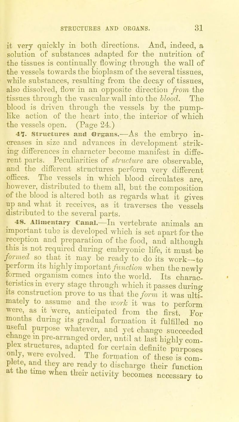 it very qnickly in botli directions. And, indeed, a solution of substances adapted for the nutrition of the tissues is continually flowing through the wall of the vessels towards the bioplasm of the several tissues, while substances, resulting from the decay of tissues, also dissolved, flow in an ojDposite direction from the tissues through the vascular wall into the blood. The blood is driven througb the vessels by the pump- like action of the heart into. the interior of wbich the vessels open. (Page 24.) 41. structures and Organs.-—As the embryo in- creases in size and advances in development strik- ing differences in character become manifest in diffe- rent parts. Peculiarities of stnidure are observable, and the different structures perrorm very different offices. The vessels in which blood circulates are, however, distributed to them all, but the composition of the blood is altered both as regards what it gives up and what it receives, as it traverses the vessels distributed to the several parts. 48. Alimentary Canal.—In vertebrate animals an important tubs is developed which is set apart for tbe reception and preparation of the food, and although this is not required during embryonic life, it must be formed so that it may be ready to do its work—to perform its highly important function when the newly formed organism comes into the world. Its charac- teristics in every stage through which it passes durino- its construction prove to us that the form it was ulti! mately to assume and the worh it was to perform were, as it were, anticipated from the first. For months during its gradual formation it fulfilled no useful purpose whatever, and yet change succeeded change m pre-an-anged order, until at last hio-hly com- plex structures, adapted for certain definite purposes only, were evolved. The formation of these is com- plete, and they arc ready to discharge their function at the tune when theii^ activity becomes necessary to