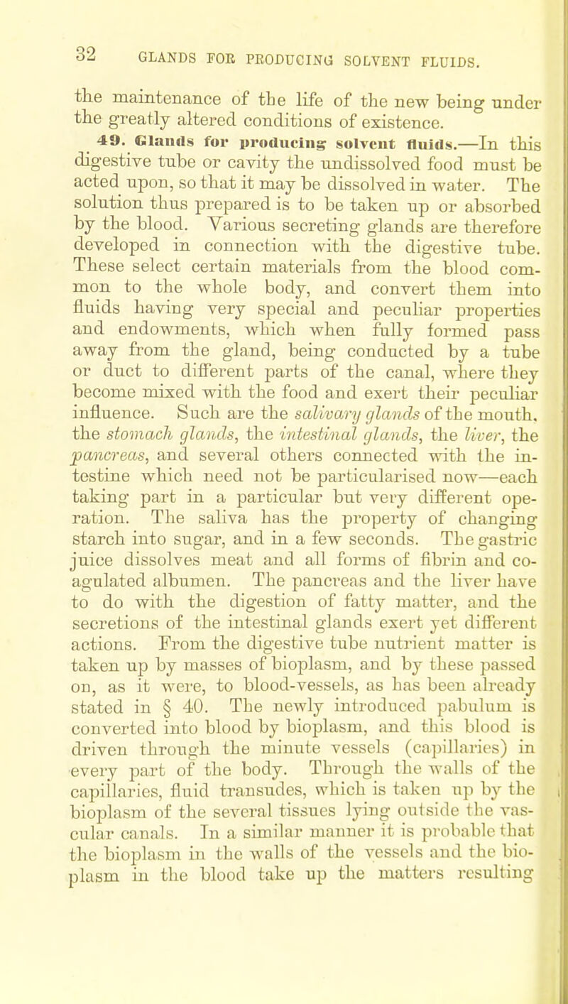 GLANDS FOE PRODUCING SOLVENT FLUIDS. the maintenance of the life of the new being under the greatly altered conditions of existence. 49. Glanils for itroducing solvent fluids.—In this digestive tube or cavity the undissolved food must be acted upon, so that it may be dissolved in water. The solution thus prepared is to be taken up or absorbed by the blood. Yarious secreting glands are therefore developed in connection with the digestive tube. These select certain materials from the blood com- mon to the whole body, and convert them into fluids having very special and peculiar properties and endowments, which when fully formed pass away from the gland, being conducted by a tube or duct to different jjarts of the canal, where they become mixed with the food and exert their peculiar influence. Such are the salivary glands of the mouth, the stomach glands, the intestinal glands, the liver, the pancreas, and several others connected with the in- testine which need not be particularised now—each taking part in a particular but very different ope- ration. The saliva has the property of changing starch into sugar, and in a few seconds. The gastric juice dissolves meat and all forms of fibrin and co- agulated albumen. The pancreas and the liver have to do with the digestion of fatty matter, and the secretions of the intestinal glands exert yet different actions. From the digestive tube nutrient matter is taken up by masses of bioplasm, and by these passed on, as it were, to blood-vessels, as has been already stated in § 40. The newly introduced pabulum is converted into blood by bioplasm, and this blood is driven through the minute vessels (capillaries) in •every jjart of the body. Through the Avails of the cajMllaries, fluid transudes, which is taken up by the biopla.sm of the several tissues lying outside the vas- cular canals. In a similar manner it is probable that the bioplasm in the walls of the vessels and the bio- plasm in the blood take up the matters resulting