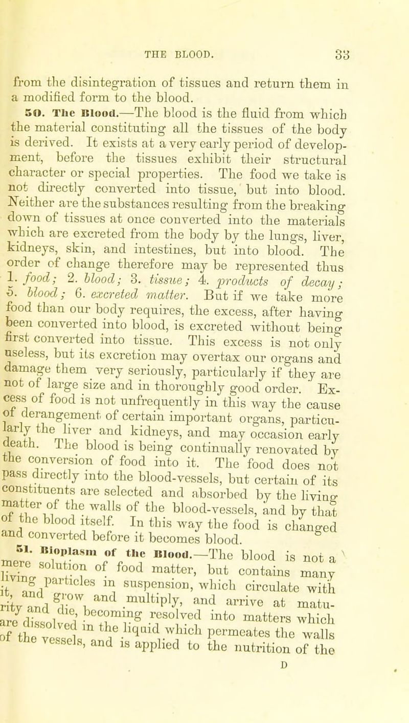 from the disintegration of tissues and return them in a modified form to the blood. 50. The Blood.—The blood is the fluid from which the material constituting all the tissues of the body is derived. It exists at a very early period of develop- ment, before the tissues exhibit their structural character or special properties. The food we take is not dii-ectly converted into tissue, but into blood. Neither are the substances resulting from the breaking do^vn of tissues at once converted into the materials which are excreted from the body by the lungs, liver, kidneys, skin, and intestines, but into blood. The order of change therefore may be represented thus I. food; 2. blood; 3. tissue; 4. prod'iids of decay; 5. Uood; 6. excreted matter. But if we take more food than our body requires, the excess, after havino- been converted into blood, is excreted without being first converted into tissue. This excess is not only useless, but its excretion may overtax our organs and damage them very seriously, particularly if they are not of large size and in thoroughly good order. Ex- cess of food is not unfrequently in this way the cause ot derangement of certain important organs, particu- larly the liver and kidneys, and may occasion early cleath. The blood is being continually renovated by the conversion of food into it. The food does not pass directly into the blood-vessels, but certain of its constituents are selected and absorbed by the livino- matter of the walls of the blood-vessels, and by that of the blood Itself. In this way the food is chlnged and converted before it becomes blood. 51. Bioplasm of the Blood.—The blood is not a ' ving particles m suspension, which circulate with r tv andT\''''^-°'''^'^P'^' '^^ ^^'^^^ ^^t ^r/fWl ; J^^'^r^,^ ™=itters which tne vessels, and is applied to the nutrition of the D