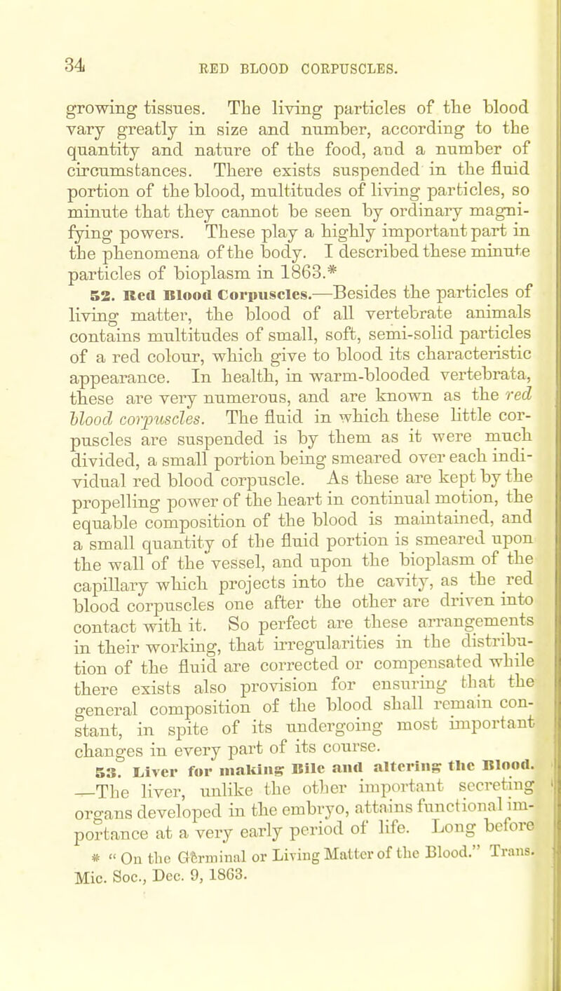 RED BLOOD COEPUSCLES. growing tissues. The living particles of the blood vary greatly in size and number, according to the quantity and nature of the food, and a number of circumstances. There exists suspended in the fluid portion of the blood, multitudes of living particles, so minute that they cannot be seen by ordinary magni- fying powers. These play a highly important part in the phenomena of the body. I described these minute particles of bioplasm in 1863.* 52. Red Blood Corpuscles.—Besides the particles of living matter, the blood of all vertebrate animals contains multitudes of small, soft, semi-solid particles of a red colour, which give to blood its characteristic appearance. In health, in warm-blooded vertebrata, tbese are very numerous, and are known as the red Hood corimsdes. The fluid in which these little cor- puscles are suspended is by them as it were much divided, a small portion being smeared over each indi- vidual red blood corpuscle. As these are kept by the propelling power of the heart in continual motion, the equable composition of the blood is maintained, and a small quantity of the fluid portion is smeared upon the wall of the vessel, and upon the bioplasm of the capillary wbich projects into the cavity, as the red blood corpuscles one after the other are driven into contact witb it. So perfect are these arrangements in their working, that irregularities in the distribu- tion of the fluid are corrected or compensated while there exists also provision for ensuring that the general composition of the blood shall remam con- stant, in spite of its undergoing most important changes in every part of its course. 53. Liver for maltliis Bile and altering the Blood. The liver, imlike the other important secreting orcrans developed in the embryo, attains functional im- portance at a very early period of life. Long before # « On the Gferminal or Living Matter of tlie Blood. Trans. Mic. Soc, Dec. 9,18G3.