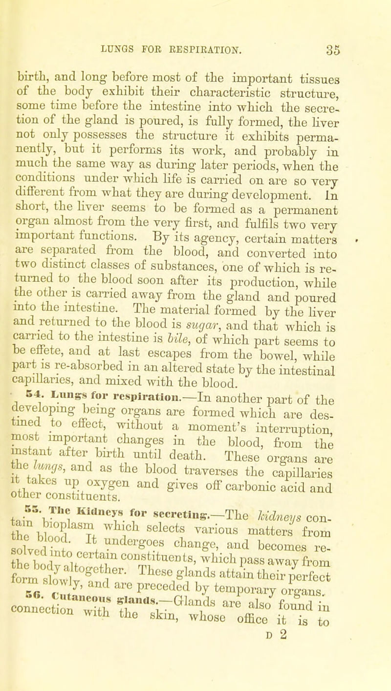 birth, and long before most of the important tissues of the body exhibit their characteristic structure, some time before the intestine into which the secre- tion of the gland is poured, is fully formed, the Hver not only possesses the structure it exhibits perma- nently, but it performs its work, and probably in much the same way as during later periods, when the conditions under which Ufe is carried on are so very different fi'om what they are during development, in short, the Hver seems to be fonued as a permanent organ almost from the very first, and fulfils two very important functions. By its agency, certain matters are separated from the blood, and converted into two distinct classes of substances, one of which is re- turned to the blood soon after its production, while the other is carried away from the gland and poured mto the mtestine. The material formed by the liver and returned to the blood is sugar, and that which is carried to the intestine is Ule, of which part seems to be effete, and at last escapes from the bowel, while part IS re-absorbed in an altered state by the intestinal capiUanes, and mixed with the blood. • S4. Lungs for respiration.—In another part of the developmg being organs are formed which are des- tmed to effect, without a moment's interruption most important changes in the blood, froni the mstant after bii'th until death. These organs are ihe luncjs, and as the blood traverses the capillaries It takes up oxygen and gives off carbonic acid and other constituents. tain^Jn'1 I** ^•■ctins.-The Icidneys con- the bwS T. ^^^ ^^tters from Xdinn.^*,^^'^?^^ becomes re- She boc^nlf?^ ^*^«°ts, which pass away from D 2