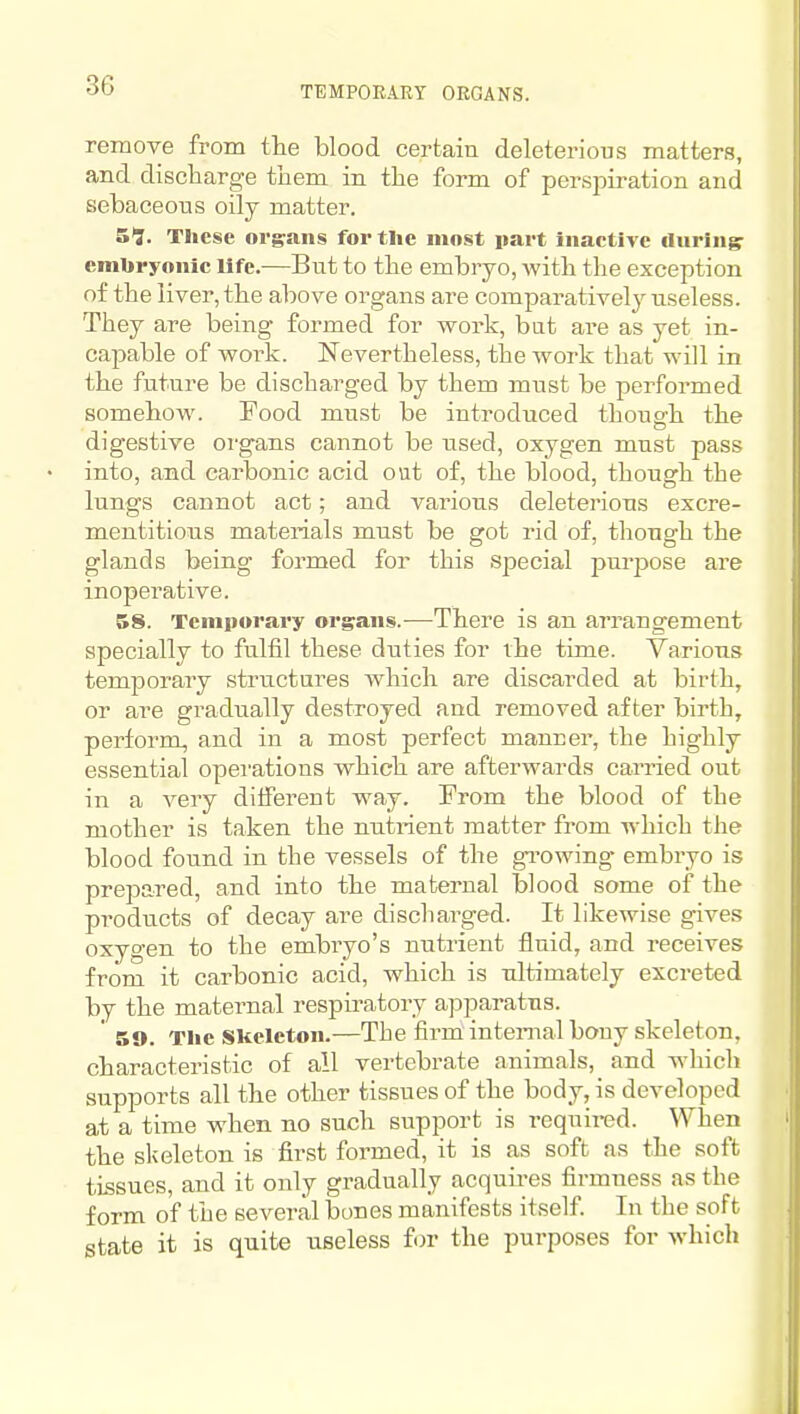 TEMPORARY ORGANS. remove from the blood certain deleterious matters, and discharge them in the form of persi^iration and sebaceous oily matter. S^. These organs for the most part inactive during embryonic life.—But to the embryo, with the exception of the liver, the above organs are comparatively useless. They are being formed for work, but are as yet in- capable of work. Nevertheless, the work that will in the future be discharged by them must be performed somehow. Food must be introduced though the digestive organs cannot be used, oxygen must pass into, and carbonic acid out of, the blood, though the lungs cannot act; and various deleterious excre- mentitious materials must be got rid of, though the glands being formed for this special pm-pose are inoperative. 58. Temporary organs.^—There is an arrangement specially to fulfil these duties for the time. Various temporary structures which are discarded at birth, or are gradually destroyed and removed after birth, perform, and in a most perfect manner, the highly essential operations which are afterwards carried out in a very different way. From the blood of the mother is taken the nutrient matter from which the blood found in the vessels of the gi'owing- embryo is prejDared, and into the maternal blood some of the products of decay are discharged. It likewise gives oxygen to the embryo's nutrient fluid, and receives from it carbonic acid, which is ultimately excreted by the maternal respii'atory apparatus. ' 59. The Slceleton.—The firm internal bony skeleton, characteristic of all vertebrate animals, and which supports all the other tissues of the body, is developed at a time when no such support is required. When the skeleton is first formed, it is as soft as the soft tissues, and it only gradually acquires firmness as the form of the several bones manifests itself. In the soft state it is quite useless for the purposes for which