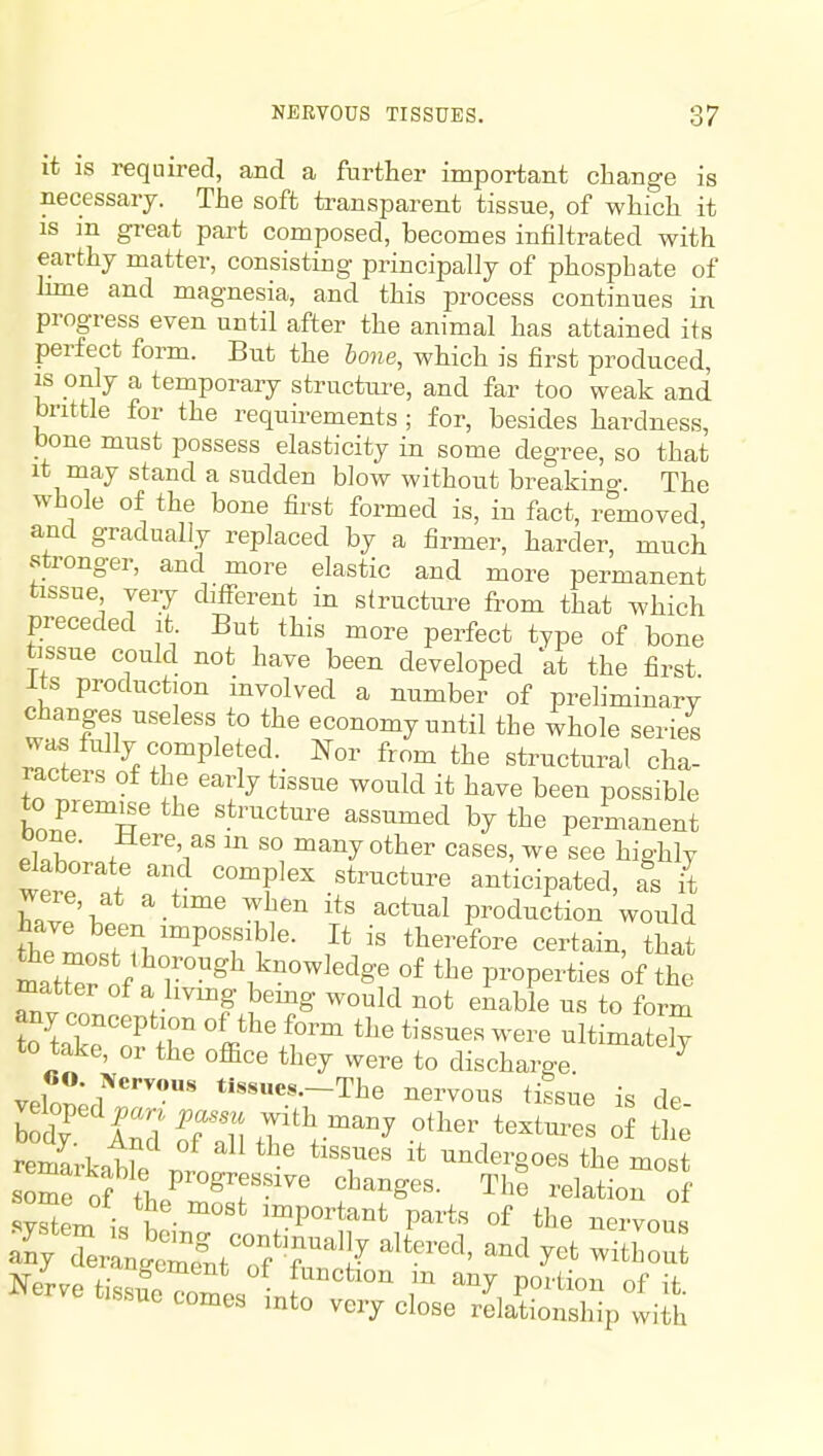 it is required, and a further important change is necessary. The soft transparent tissue, of which it IS m gi-eat part composed, becomes infiltrated with earthy matter, consisting principally of phosphate of Imie and magnesia, and this process continues in progress even until after the animal has attained its perfect form. But the hone, which is first produced, is only a temporary structure, and far too weak and brittle for the requirements ; for, besides hardness, bone must possess elasticity in some degree, so that it may stand a sudden blow without breakino-. The whole of the bone first formed is, in fact, removed, and gradually replaced by a firmer, harder, much stronger, and more elastic and more permanent tissue yeiy different in structure from that which preceded it But this more perfect type of bone tissue could not have been developed at the first Its production involved a number of preliminary changes useless to the economy until the whole series was fully completed. Nor from the structural cha- racters of the early tissue would it have been possible to premie the structure assumed by the permanent bone. Here, as in so many other cases, we see highly daborate and complex structure anticipated, as it were, at a time when its actual production would theL'n'P°T^^ }\'' '^^^-^^-^ ^^-^ mtSrnf « r°^\^^^''^S'^ properties of the matter of a hvmg bemg would not enable us to form Ttake^of 'ffi-l*i--tely to take, or the office they were to discharg-e veWrr'' Tte nervous tilsue is de- bodf I^J'Kuhft^^ other textures of the remarkotr ^'''^^ undergoes the most som^of t]..^™^T'-^^' The relation of '?Sem ^-^'^ important parts of the nervous Nerve tissfe^omes T ^''^ P^^'^^^^ i^^uo comes mto very close relationship with