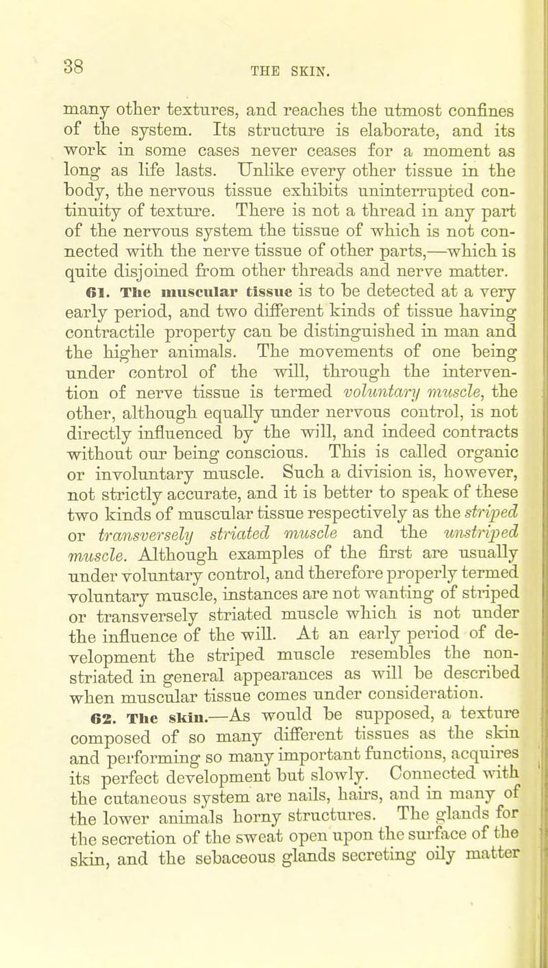 THE SKIN. many other textures, and reaches the utmost confines of the system. Its structure is elaborate, and its work in some cases never ceases for a moment as long as life lasts. Unlike every other tissue in the body, the nervous tissue exhibits uninterrujDted con- tinuity of texture. There is not a thread in any part of the nervous system the tissue of which is not con- nected with the nerve tissue of other parts,—which is quite disjoined from other threads and nerve matter. 61. The muscular tissue is to be detected at a very early period, and two different kinds of tissue having contractile property can be distinguished in man and the higher animals. The movements of one being under control of the will, through the interven- tion of nerve tissue is termed vohmtary muscle, the other, although equally under nervous control, is not directly influenced by the will, and indeed contracts without our being conscious. This is called organic or involuntary muscle. Such a division is, however, not sti'ictly accurate, and it is better to speak of these two kinds of muscular tissue respectively as the striped or transversely striated muscle and the unstriped muscle. Although examples of the first are usually under voluntary control, and therefore properly termed voluntary muscle, instances are not wanting of striped or transversely striated muscle which is not under the influence of the will. At an early period of de- velopment the striped muscle resembles the non- striated in general appearances as will be described when muscular tissue comes under consideration. 62. The skin.—As would be supposed, a texture composed of so many different tissues as the skin and performing so many important functions, acquires its perfect development but slowly. Connected with the cutaneous system are nails, hairs, and in many of the lower animals horny structures. The glands for the secretion of the sweat open upon the sm-face of the skin, and the sebaceous glands secreting oily matter