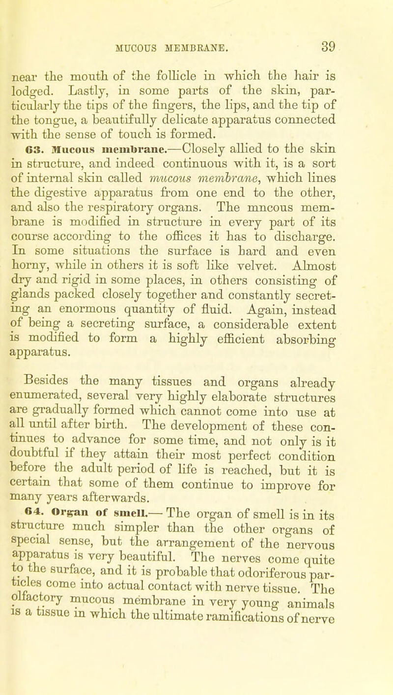 near the moutli of the follicle in which the hair is lodged. Lastly, in some parts of the skin, par- ticularly the tips of the fingers, the lips, and the tip of the tongue, a beautifully delicate apparatus connected ■with the sense of touch is formed. 63. Mucous membrane.—Closely allied to the skin in stnicture, and indeed continuous with it, is a sort of internal skin called mucous membrane, which lines the digestive apparatus from one end to the other, and also the respiratory organs. The mucous mem- hrane is modified in structure in every part of its course according to the offices it has to discharge. In some situations the surface is hard and even homy, while in others it is soft like velvet. Almost dry and rigid in some places, in others consisting of glands packed closely together and constantly secret- ing an enormous quantity of fluid. Again, instead of being a secreting surface, a considerable extent is modified to form a highly efficient absorbing apparatus. Besides the many tissues and organs already enumerated, several very highly elaborate structures are gradually formed which cannot come into use at all until after birth. The development of these con- tinues to advance for some time, and not only is it doubtful if they attain their most perfect condition before the adult period of life is reached, but it is certain that some of them continue to improve for many years afterwards. 04. Organ of smell.— The organ of smell is in its structure much simpler than the other organs of special sense, but the arrangement of the nervous apparatus is very beautiful. The nerves come quite to the surface, and it is probable that odoriferous par- ticles come into actual contact with nerve tissue. The olfactory mucous membrane in very young animals IS a tissue m which the ultimate ramifications of nerve