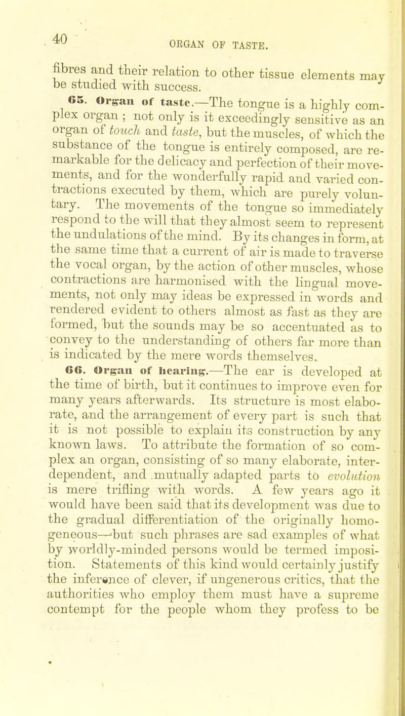 ORGAN OP TASTE. fibres and their relation to other tissue elements may be studied with success. 65. Organ of taste.—The tongue is a highly com- plex organ ; not only is it exceedingly sensitive as an organ of toitch and taste, but the muscles, of which the substance of the tongue is entirely composed, are re- markable for the delicacy and perfection of their move- ments, and for the wonderfully rapid and varied con- tractions executed by them, which are purely volun- tary. The movements of the tongue so immediately respond to the will that they almost seem to represent the undulations of the mind. By its changes in form, at the same time that a cui^rent of air is made to traverse the vocal organ, by the action of other muscles, whose contractions are harmonised with the lingual move- ments, not only may ideas be expressed in words and rendered evident to others almost as fast as they are formed, but the sounds may be so accentuated as to convey to the understanding of others far more than is indicated by the mere words themselves. 66. Organ of hearing.—The ear is developed at the time of birth, but it continues to improve even for many years afterwards. Its structure is most elabo- rate, and the arrangement of every part is such that it is not possible to exjolain its construction by any kn own laws. To attribute the formation of so com- plex an organ, consisting of so many elaborate, inter- dependent, and mutually adapted parts to evolution is mere trifling with words. A few years ago it would have been said that its development was due to the gradual differentiation of the originally homo- geneous—--but such phrases are sad examples of what by worldly-minded persons would be termed imposi- tion. Statements of this kind would certainly justify the infersnce of clever, if ungenerous critics, that the authorities who employ them must have a supreme contempt for the people whom they profess to be