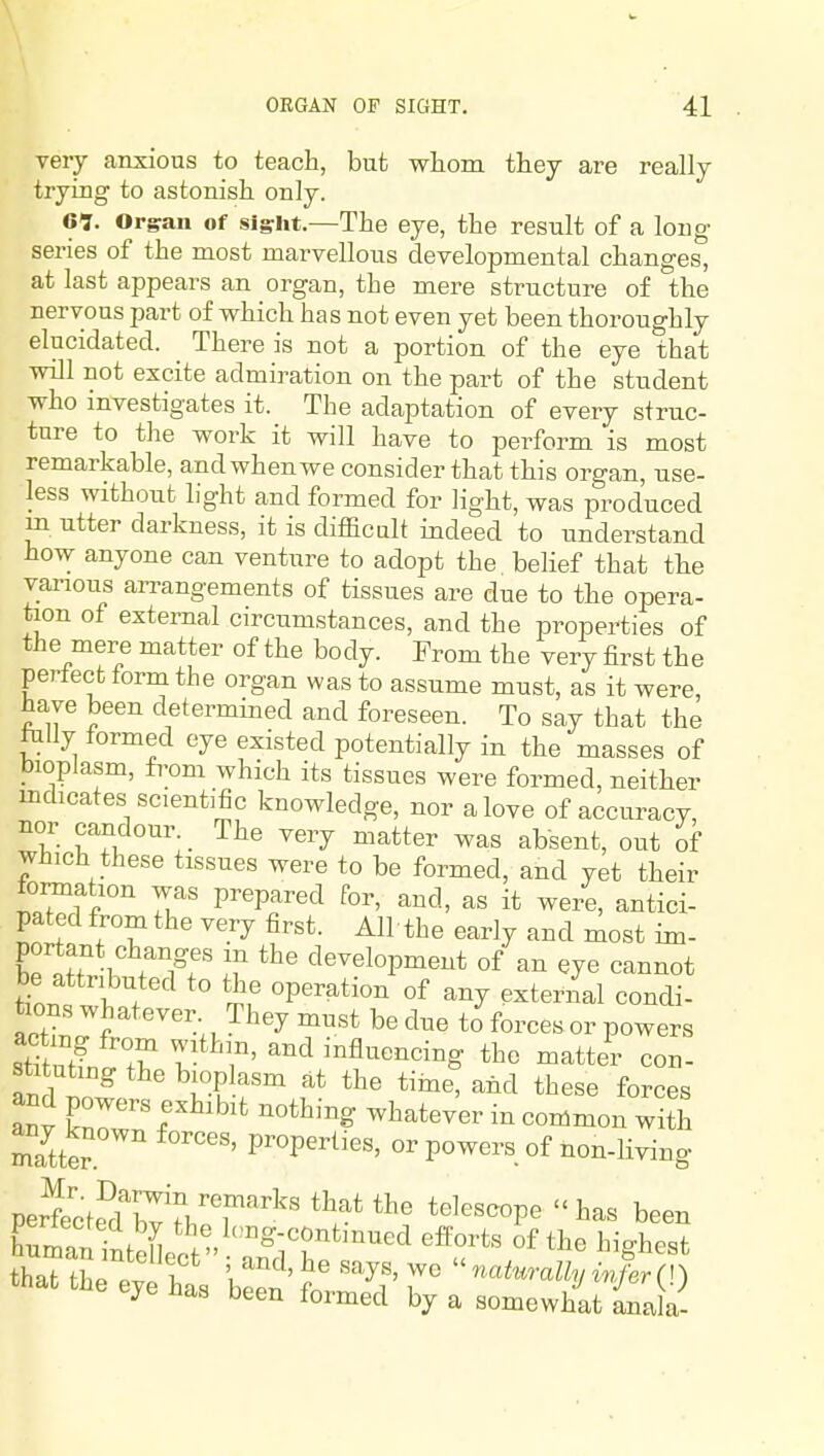 very anxious to teach, but whom, they are really trying to astonish only. 61. Orgran of sight.—The eye, the result of a long- series of the most marvellous developmental changes, at last appears an organ, the mere structure of the nervous part of which has not even yet been thoroughly elucidated. There is not a portion of the eye that will not excite admiration on the part of the student who investigates it. The adaptation of every struc- ture to the work it will have to perform is most remarkable, and when we consider that this organ, use- less without light and formed for light, was produced m utter darkness, it is difficult indeed to imderstand how anyone can venture to adopt the belief that the various an-angements of tissues are due to the opera- tion of external circumstances, and the properties of the mere matter of the body. From the very first the perlect form the organ was to assume must, as it were, have been determined and foreseen. To say that the tuUy formed eye existed potentially in the masses of bioplasm, from which its tissues were formed, neither indicates scientific knowledge, nor a love of accuracy, nor candour. _ The very matter was absent, out of which these tissues were to be formed, and yet their formation was prepared for, and, as it were, antici- pated from the very first. All the early and most im- portant changes in the development of an eye cannot be attributed to the operation of any exteril condi- tions whatever. They must be due to forces or powers acting from within, and influencing the matter con- an 1 l^-^u-T^ ^^^ ^^^^^ forces anv ^^^^^^^^^ «o^^on with any known forces, properties, or powers of non-living perfecte^dT^J'l.'^r'^'' *^^^'^^°P^ been that thp 1 ' '^^y^' ^« nahirally wfer (I) that the eye has been formed by a somewhat inala-