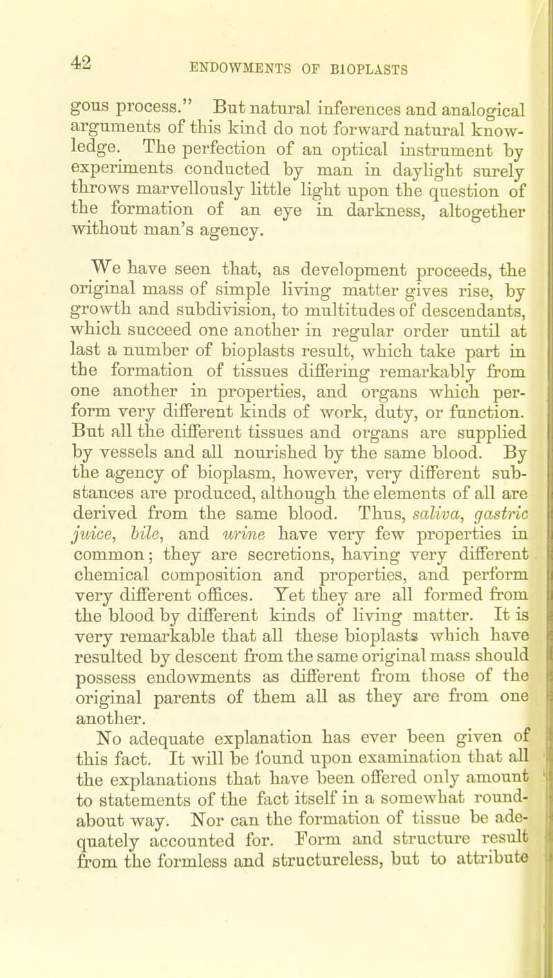 ENDOWMENTS OF BIOPLASTS gous process. But natural inferences and analogical arguments of this kind do not forward natural know- ledge.^ The perfection of an optical instrument by experiments conducted by man in daylight surely throws marvellously little light upon the question of the formation of an eye in darkness, altogether without man's agency. We have seen that, as development proceeds, the original mass of simple living matter gives rise, by growth and subdivision, to multitudes of descendants, which succeed one another in regular order until at last a number of bioplasts result, which take part in the formation of tissues differing remarkably from one another in properties, and organs which per- form very different kinds of work, duty, or function. But all the different tissues and oi'gans are supplied by vessels and all nourished by the same blood. By the agency of bioplasm, however, very different sub- stances are produced, although the elements of all are derived from the same blood. Thus, saliva, gastric juice, bile, and urine have very few projoerties in common; they are secretions, having very different chemical composition and properties, and perform very different offices. Yet they are all formed from the blood by different kinds of living matter. It is very remarkable that all these bioplasts which have resulted by descent from the same original mass should possess endowments as different from those of the original parents of them all as they are from one another. No adequate explanation has ever been given of this fact. It will be found upon examination that all the explanations that have been offered only amount to statements of the fact itself in a somewhat round- about way. Nor can the formation of tissue be ade- quately accounted for. Form and structure result from the formless and structureless, but to atti-ibute
