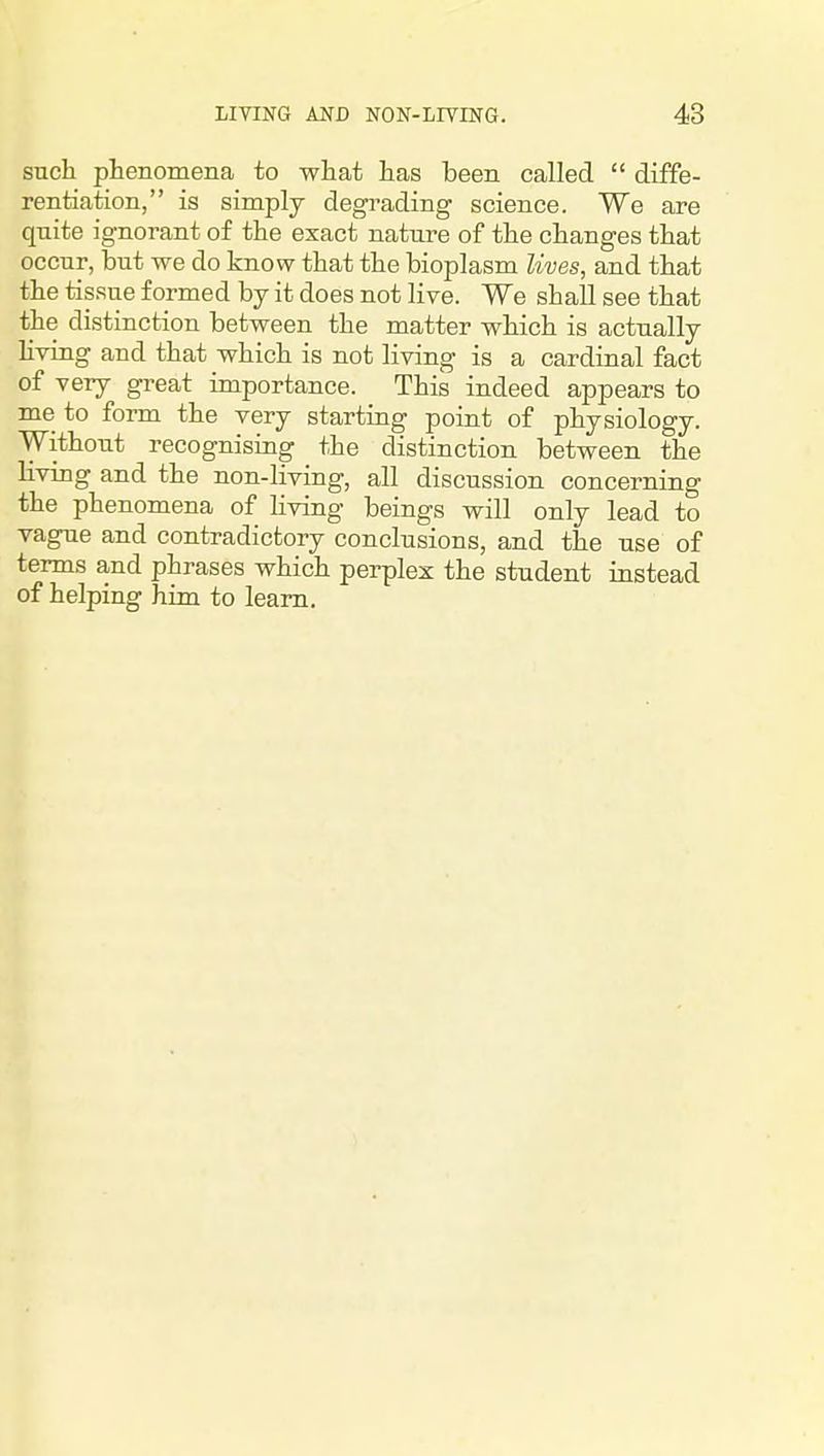 such phenomena to what has been called diffe- rentiation, is simply degrading science. We are quite ignorant of the exact nature of the changes that occur, but we do know that the bioplasm lives, and that the tissue formed by it does not live. We shall see that the distinction between the matter which is actually hving and that which is not living is a cardinal fact of very great importance. This indeed appears to me to form the very starting point of physiology. Without recognising the distinction between the living and the non-living, all discussion concerning the phenomena of Kving beings will only lead to vague and contradictory conclusions, and the use of terms and phrases which perplex the student instead of helping him to learn.