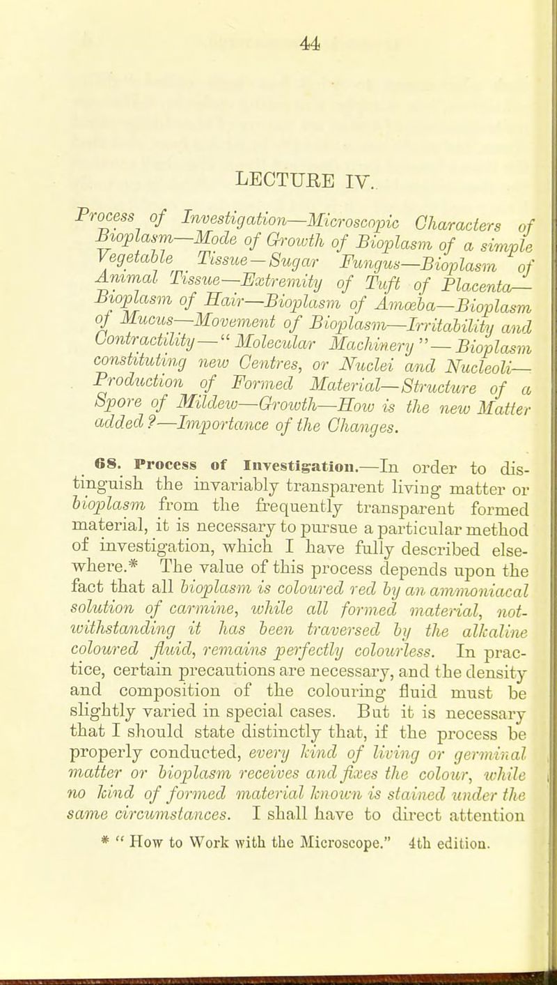 LECTURE IV.. Process of Investigation—Microscopic Characters of Bioplasm-Mode of Growth of Bioplasm of a simple Vegetable Tissue-Sugar Fungus-Bioplasm of Animal Tissue-Extremity of Tuft of Placentor- Bioplasm of Hair—Bioplasm of Amceba-Bioplasm of Mucus—Movement of Bioplasm^Irritability and Contractility—'' Molecular Machinery — Bioplasm constituting new Centres, or Nuclei and Nucleoli— Prod^iction of Fanned Material—Structure of a Spore of Mildetv—Groioth—Rmv is the new Matter added ?—Importance of the Changes. GS. Process of Investigation.—In order to dis- tinguish the invariably transparent Hving matter or bioplasm from the frequently transparent formed material, it is necessary to pm-stie a particular method of investigation, which I have fully described else- whei-e.* The value of this process depends upon the fact that all bioplasm is coloured red by an ammoniacal solution of carmine, ivhile all formed material, not- ivithstanding it has been traversed by the alkaline coloured fluid, remains perfectly colourless. In prac- tice, certain precautions are necessary, and the density and composition of the coloui'ing fluid must be shghtly varied in special cases. But it is necessary that I should state distinctly that, if the process be properly conducted, every land of living or germinal matter or bioplasm receives and fixes the colour, while no kind of formed material known is stained under ths same circumstances. I shall have to direct attention * How to Work with the Microscope. 4th edition.
