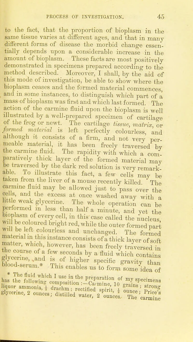 to the fact, that the proportion of bioplasm in the same tissue varies at different ages, and that in many different forms of disease the morbid change essen- tially depends upon a considerable increase in the amount of bioplasm. These facts are most positively demonstrated in specimens prepared according to the method described. Moreover, I shall, by the aid of this mode of investigation, be able to show where the bioplasm ceases and the formed material commences, . and in some instances, to distinguish which part of a mass of bioplasm was first and which last formed. The action of the carmine fluid upon the bioplasm is well illustrated by a well-prejDared specimen of cartilao-e of the frog or newt. The cartilage tissue, matrix, or formed onaterial is left perfectly colourless, and although it consists of a firm, and not very per meable material, it has been freely traversed bv the carmme fluid. The rapidity with which a com paratively thick layer of the formed material mav be traversed by the dark red solution is very remark- able. To illustrate this fact, a few cells may be taken from the liver of a mouse recently killed The carmine fluid may be allowed just to pass over the cells, and the excess at once washed away with a little weak glycerine. The whole operation can be performed m less than half a minute, and yet the bioplasm of every cell, in this case called the nucleus wi be coloured bright red, while the outer formed part will be eft colourless and unchanged. The formed material in this instance consists of a thick layer of soft matter, which, however, has been freely traversed in the course of a few seconds by a fluid /hich contains glycerine, .and is of higher specific gravity than blood-serum.* This enables us to form^some idea of liquor ammonia J ,]r^,.Urr, , • •' gi^^'ns; strong