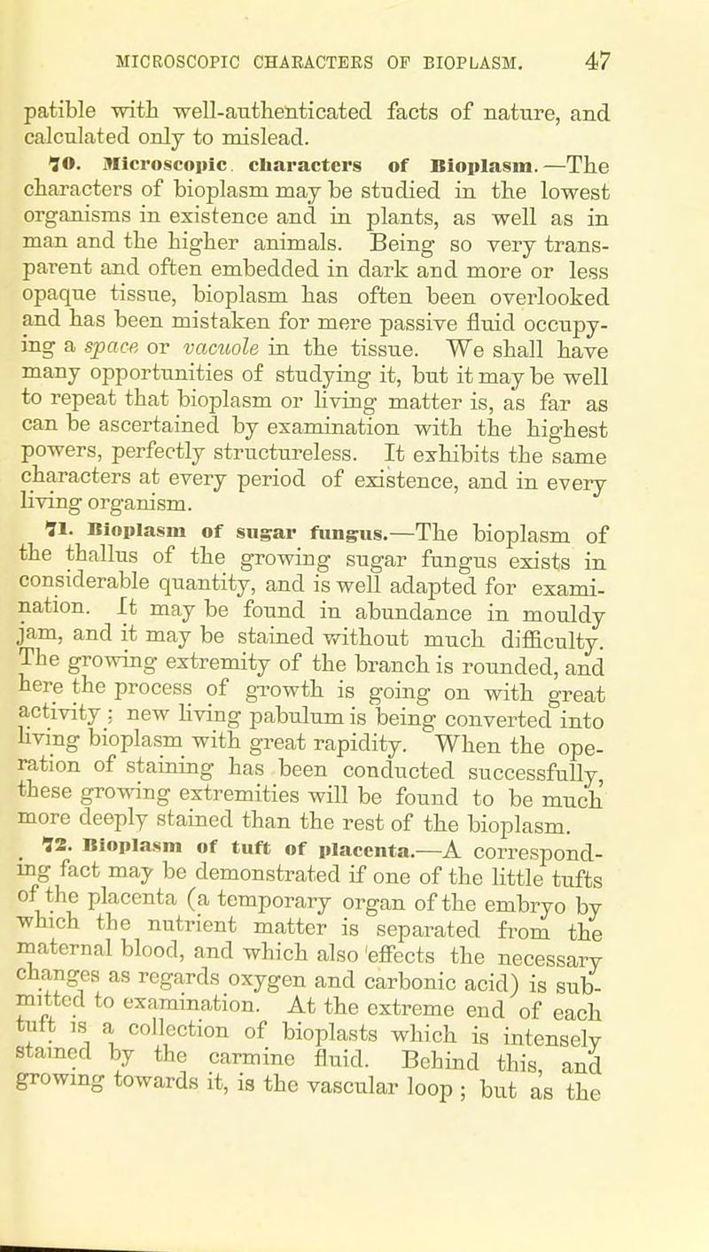 patible with well-autlielitioated. facts of nature, and calculated only to mislead. JO. Iflicroscopic characters of Bioplasm.—The characters of bioplasm may be studied in the lowest organisms in existence and in plants, as well as in man and the higher animals. Being so very trans- parent and often embedded in dark and more or less opaque tissue, bioplasm has often been overlooked and has been mistaken for mere passive fluid occupy- ing a sjjacfi or vacuole in the tissue. We shall have many opportunities of studying it, but it may be well to repeat that bioplasm or living matter is, as far as can be ascertained by examination with the highest powers, perfectly structureless. It exhibits the same characters at every period of existence, and in every living organism. 11. Bloiilasm of sug^ar fungus.—The bioplasm of the thallus of the growing sugar fungus exists in considerable quantity, and is well adapted for exami- nation. It may be found in abundance in mouldy jam, and it may be stained without much difiEculty. The growing extremity of the branch is rounded, and here the process of gxowth is going on with great activity : new Kving pabulum is being converted into living bioplasm with great rapidity. When the ope- ration of staining has been conducted successfuUy, these growing extremities will be found to be much more deeply stained than the rest of the bioplasm. 12. Bioplasm of tuft of placenta.—A correspond- ing fact may be demonstrated if one of the little tufts of the placenta (a temporary organ of the embryo by which the nutrient matter is separated from the maternal blood, and which also 'effects the necessary changes as regards oxygen and carbonic acid) is sub- mitted to examination. At the extreme end of each tuft IS a collection of bioplasts which is intensely stained by the carmine fluid. Behind this and growing towards it, is the vascular loop ; but as the