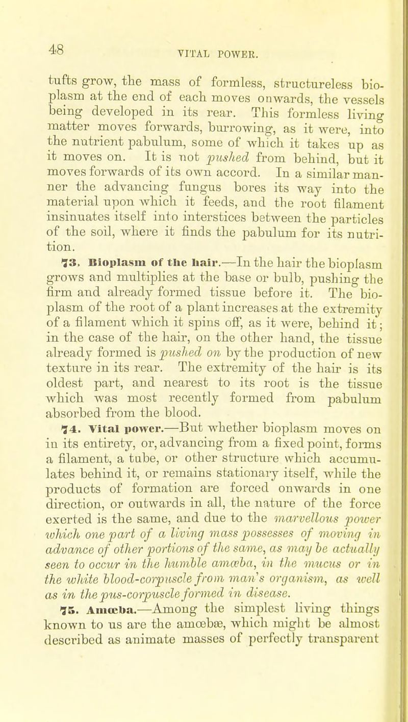 VITAL POWER. tufts grow, the mass of formless, structureless bio- plasm at the end of each moves onwards, the vessels being developed in its rear. This formless living matter moves forwards, burrowing, as it were, into the nutrient pabulum, some of which it takes up as it moves on. It is not pushed from behind, but it moves forwards of its own accord. In a similar man- ner the advancing fungus bores its way into the material upon which it feeds, and the root filament insinuates itself into interstices between the particles of the soil, where it finds the pabulum for its nutri- tion. >3S, Bioplasm of the liair.—In the hair the bioplasm grows and multiplies at the base or bulb, pushing the firm and already formed tissue before it. The bio- plasm of the root of a plant increases at the extremity of a filament which it spins off, as it were, behind it; in the case of the hair, on the other hand, the tissue already formed is pushed on by the production of new texture in its rear. The extremity of the hair is its oldest part, and nearest to its root is the tissue which was most recently formed from pabulum absorbed from the blood. 74. Vital power.—But whether bioplasm moves on in its entirety, or, advancing from a fixed point, forms a filament, a tube, or other structure which accumu- lates behind it, or remains stationaiy itself, while the products of formation are forced onwards in one direction, or outwards in all, the nature of the force exerted is the same, and due to the marvellous poioer which one part of a living mass possesses of moving in advance of other portions of the same, as may be actually seen to occur in the humhle amaha, in the mucus or in the white hlood-corpuscle from mans organism, as well as in the pus-corpuscle formed in disease. 15. Amoeba.—Among the simplest liring things known to us are the amcebjie, which might be almost described as animate masses of perfectly transparent