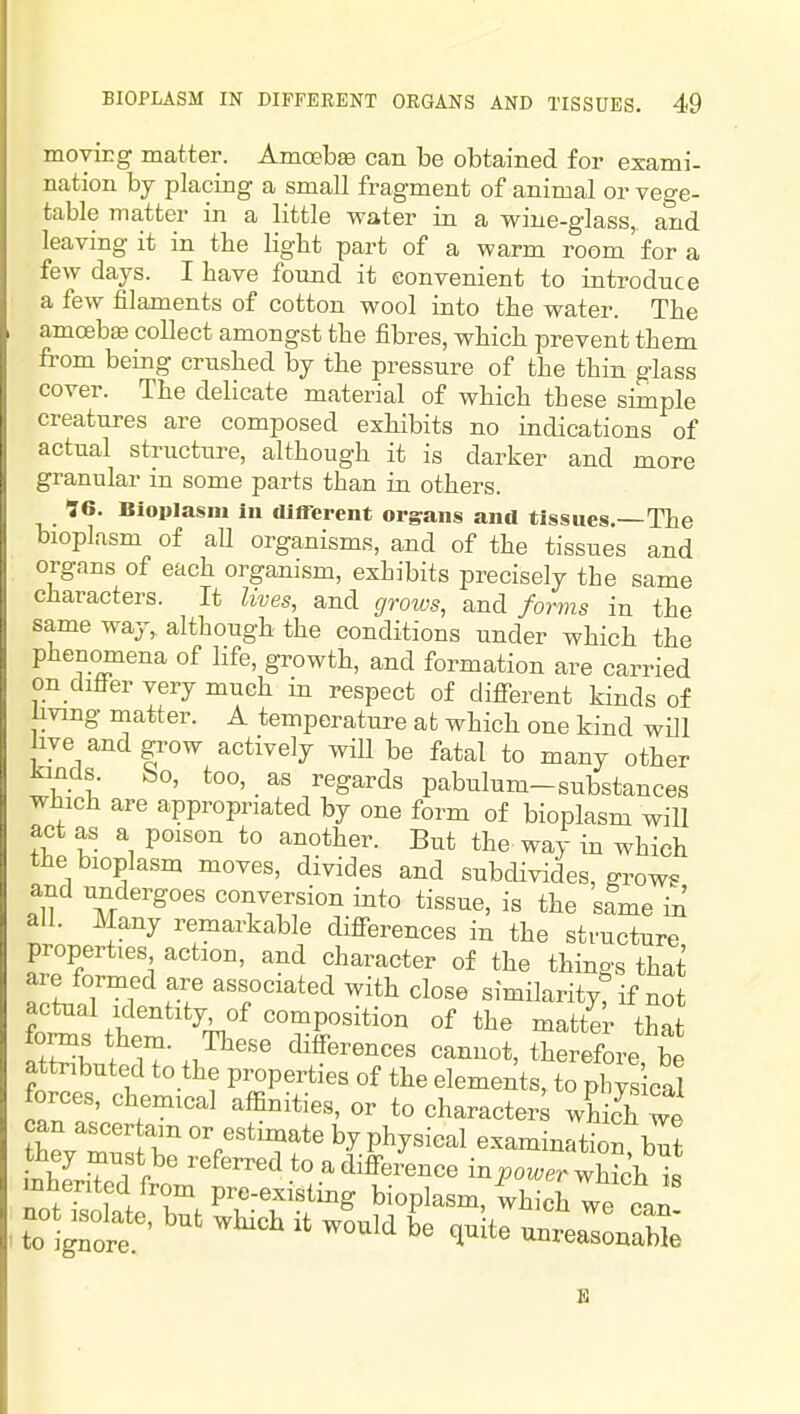 movirg matter. AmoebEe can be obtained for exami- nation by placing a small fragment of animal or vege- table inatter in a little water in a wine-glass, and leaving it in the light part of a warm room for a few days. I have found it convenient to introduce a few filaments of cotton wool into the water. The amoebjE collect amongst the fibres, which prevent them fi-om being crushed by the pressure of the thin glass cover. The delicate material of which these simple creatures are composed exhibits no indications of actual structure, although it is darker and more granular in some parts than iji others. 96. Bioplasm in different organs and tissues.—The bioplasm of all organisms, and of the tissues and organs of each organism, exhibits precisely the same characters. It lives, and cjmos, and forms in the same way, although the conditions under which the phenomena of life, growth, and formation are carried on ditler very much in respect of difi-erent kinds of living matter. A temperature at which one kind will live and grow actively wiU be fatal to many other tincls. bo, too, as regards pabulum-substances which are appropriated by one form of bioplasm will act as a poison to another. But the way in which the bioplasm moves, divides and subdivides, grows and undergoes conversion into tissue, is the same 'A all. Many remarkable diff'erences in the structure properties action, and character of the things that are formed are associated with close similarityt if not .^'''^'V^'^^P^^*^^^ «f matter that ItH . .7^''^ differences cannot, therefore, be attributed to the properties of the elements, to phys cal forces, chemical affinities, or to character wh ch we can ascer am or estimate by physical examinS but they must be referred to adiffei4nce inpower l^^t mherited from pre-existing bioplasm, which we can ~^te, but which it would b'e ,u te unreal naS;