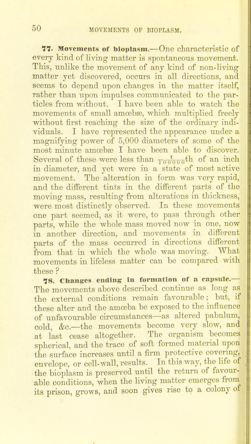 tl. movements of bioplasm.—One characteristic of every kind of living matter is spontaneons movement. This, unlike the movement of any kind of non-living matter yet discovered, occurs in all directions, and seems to depend upon changes in the matter itself, rather than upon impulses communicated to the par- ticles from without. I have been able to watch the movements of small amoebEe, which multiplied freely without first reaching the size of the ordinary indi- viduals. I have represented the appearance under a magnifying power of 6,000 diameters of some of the most minute amoebse I have been able to discover. Several of these were less than joowo't^ °f in diameter, and yet were in a state of most active movement. The alteration in form was very rapid, and the different tints in the different parts of the moving mass, resulting from alterations in thickness, were most distinctly observed. In these movements one part seemed, as it were, to pass through other parts, while the whole mass moved now in one, now in another direction, and movements in different parts of the mass occurred in directions different from that in which the whole was moving. What movements in lifeless matter can be compared with these ? 98. Changes ending in formation of a capsule.— The movements above described continue as long as the external conditions remain favourable; but, if these alter and the amceba be exposed to the influence of unfavourable circumstances—as altered pabulum, cold, &c.—the movements become very slow, and at last cease altogether. The organism becomes spherical, and the trace of soft formed material upon the surface increases until a firm protective covering, envelope, or cell-wall, results. In this way, the life of the bioplasm is preserved until the return of favoui'- able conditions, when the living matter emerges from its prison, grows, and soon gives rise to a colony of