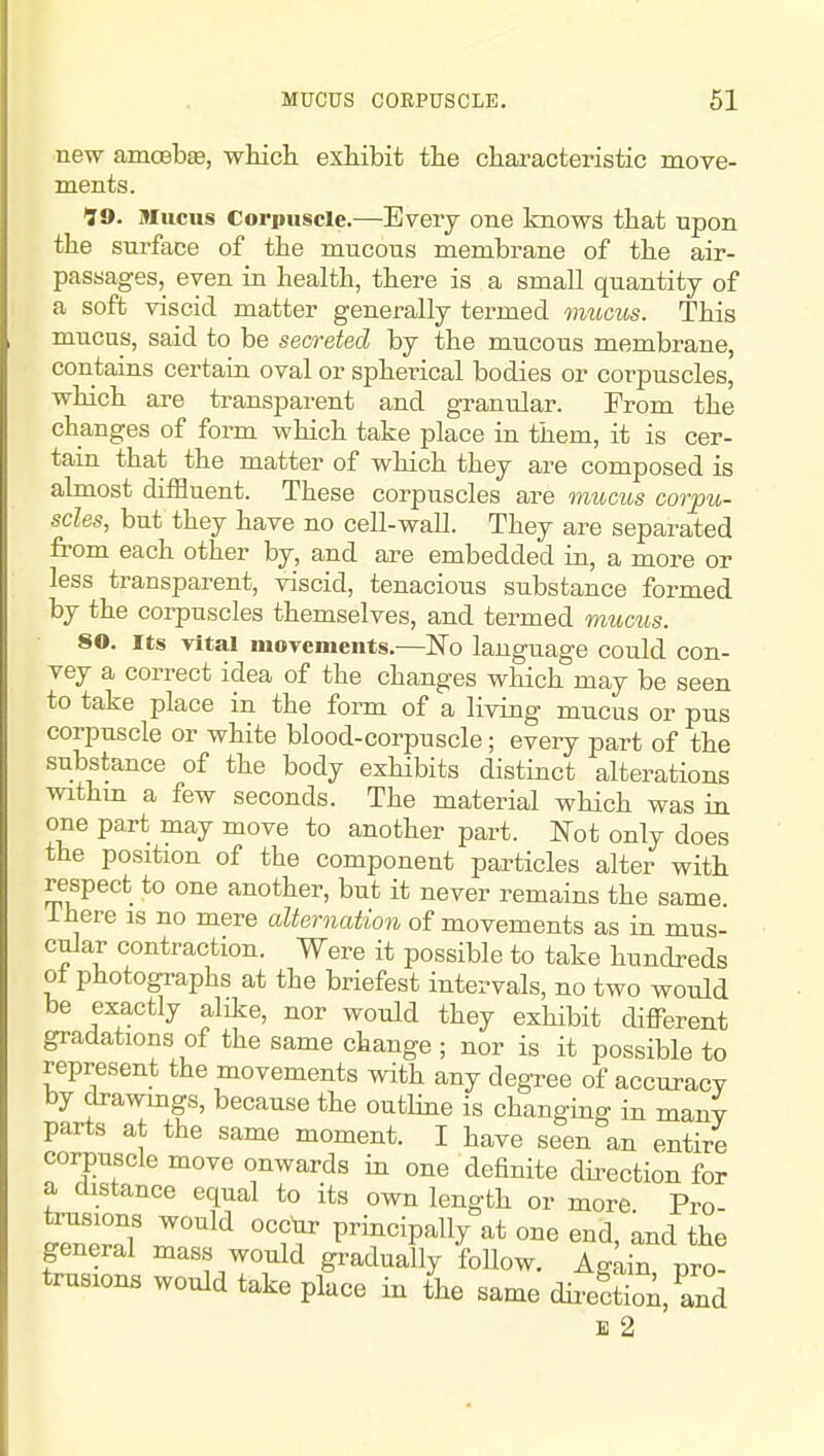 MUCUS CORPUSCLE. 61 new amcBbae, wMch. exhibit the characteristic move- ments. 99. Mucus Corpuscle.—Every one knows that upon the surface of the mucous membrane of the air- passages, even in health, there is a small quantity of a soft viscid matter generally termed mucus. This mucus, said to be secreted by the mucous membrane, contains certain oval or spheiical bodies or corpuscles, which are transparent and granular. From the changes of form which take place in them, it is cer- tain that the matter of which they are composed is almost diffluent. These corpuscles are mucus corpu- scles, but they have no cell-wall. They are separated from each other by, and are embedded in, a more or less transparent, viscid, tenacious substance formed by the corpuscles themselves, and termed mucus. 80. Its vital moTements.—No language could con- vey a correct idea of the changes which may be seen to take place in the form of a living mucus or pus corpuscle or white blood-corpuscle; every part of the substance of the body exhibits distinct alterations withm a few seconds. The material wHch was in one part may move to another part, mt only does the position of the component particles alter with respect to one another, but it never remains the same, ihere is no mere alternation of movements as in mus- cular contraction. Were it possible to take hundreds oi photographs at the briefest intervals, no two would be exactly alike, nor would they exhibit different gradations of the same change ; nor is it possible to represent the movements with any degree of accuracy by drawmgs, because the outline is changing in many parts at the same moment. I have seen an entire corpuscle move onwards in one definite direction for a distance equal to its own length or more Pro ri'°T '''^'^ principally at one end, and the general mass would gradually foUow. AgLin, pro- trusions would take place in the same dire^tioA, and E 2