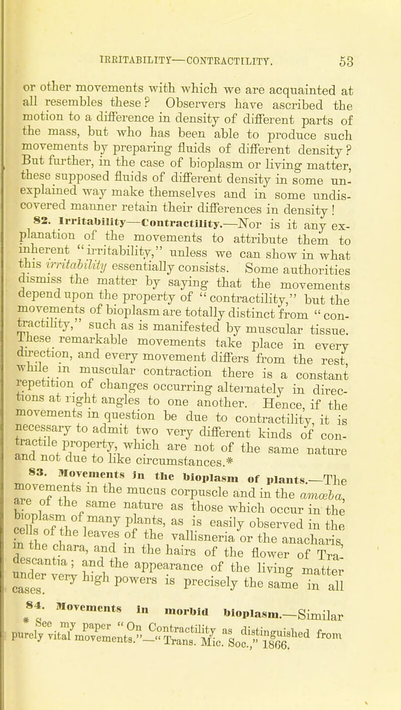or other movements with which we are acquainted at all resembles these? Observers have ascribed the motion to a difference in density of different parts of the mass, but who has been able to produce such movements by preparing fluids of different density ? But further, in the case of bioplasm or living matter, these supposed fluids of different density in some un- explained way make themselves and in some undis- covered manner retain their differences in density ! 82. Irritability—contractaity—Nor is it any ex- planation of the movements to attribute them to inherent irritability, unless we can show in what this irntaMiiy essentiaUy consists. Some authorities dismiss the matter by saying that the movements depend upon the property of  contractility, but the movements of bioplasm are totally distinct from  con- tractihty, such as is manifested by muscular tissue. Ihese remarkable movements take place in every direction, and every movement differs from the rest while m muscular contraction there is a constant repetition of changes occurring alternately in direc- tions at right angles to one another. Hence if the movements m question be due to contractility, it is necessary to admit two very different kinds of con- tractile property which are not of the same nature and not due to hke circumstances.* 83. MoTemcnts in the bioplasm of plants.—The eTTf^ '^ ' T' «orP^««le and in the amceha, are ot the same nature as those which occur in the bioplasni of many plants, as is easily observed in the eel s of he leaves of the valhsneria or the anachans m the chara, and m the hairs of the flower of Tra descantia; and the appearance of the living matted under very high powers is precisely the sam'e 1''all 84. Movements In morbid bioplasm.-Similar