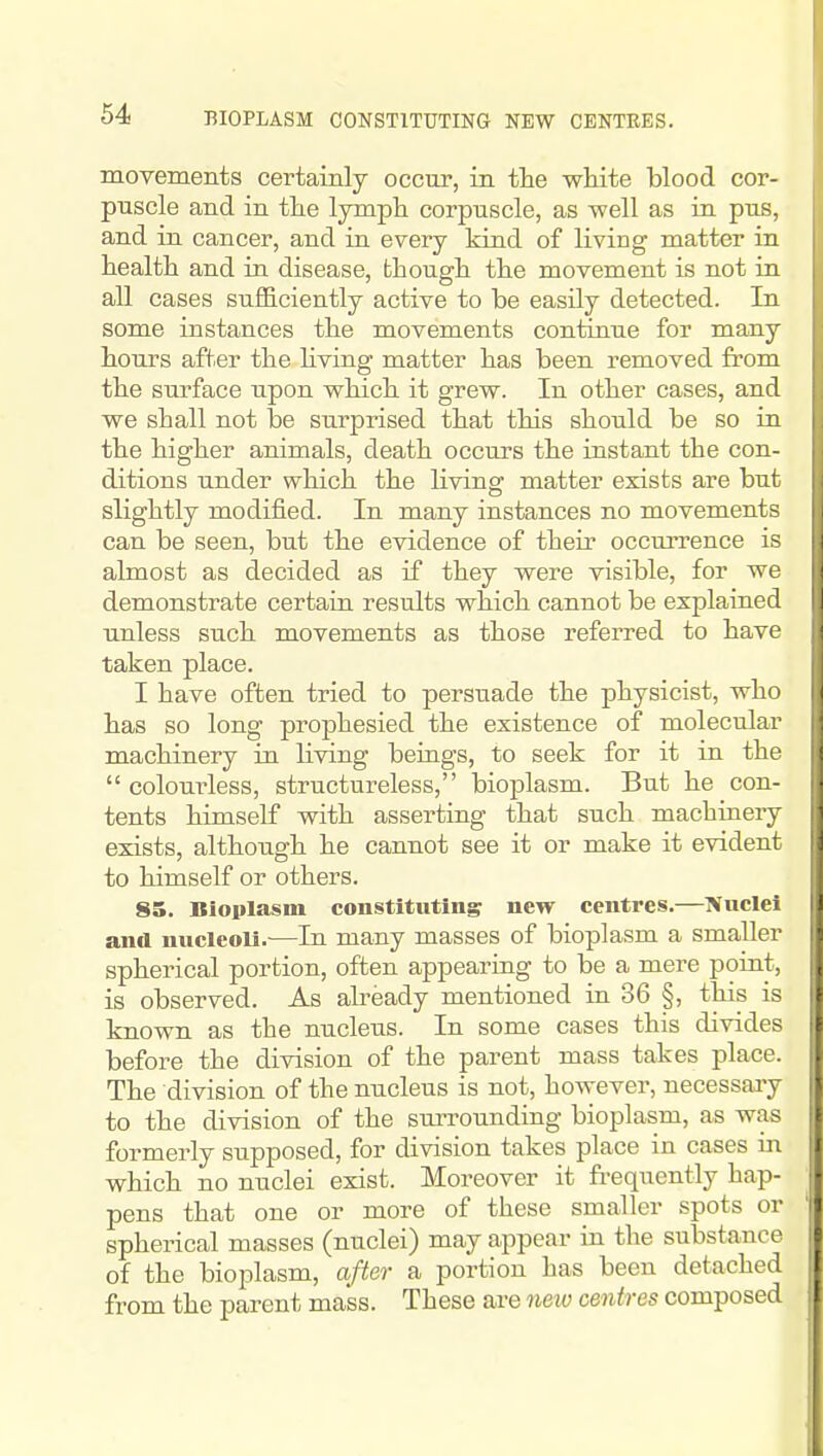 movements certainly occur, in tlie white blood cor- pnscle and in tlie lymph corpuscle, as well as in pus, and in cancer, and in every kind of living matter in health and in disease, though the movement is not in all cases sufficiently active to be easily detected. In some instances the movements continue for many hours after the living matter has been removed from the surface upon which it grew. In other cases, and we shall not be surprised that this should be so in the higher animals, death occurs the instant the con- ditions under which the living matter exists are but slightly modified. In many instances no movements can be seen, but the evidence of their occurrence is almost as decided as if they were visible, for we demonstrate certain results which cannot be explained unless such movements as those refeiTcd to have taken place. I have often tried to persuade the physicist, who has so long prophesied the existence of molecular machinery in living beings, to seek for it in the  colourless, structureless, bioplasm. But he con- tents himself with asserting that such machinery exists, although he cannot see it or make it evident to himself or others. 85. Bioplasm constituting new centres.—?fuclei and nucleoli.^—In many masses of bioplasm a smaller spherical portion, often appearing to be a mere point, is observed. As already mentioned in 36 §, this is known as the nucleus. In some cases this divides before the division of the parent mass takes place. The division of the nucleus is not, however, necessary to the division of the sm^unding bioplasm, as was formerly supposed, for division takes place in cases in which no nuclei exist. Moreover it frequently hap- pens that one or more of these smaller spots or spherical masses (nuclei) may appear in the substance of the bioplasm, after a portion has been detached from the parent mass. These are new centres composed