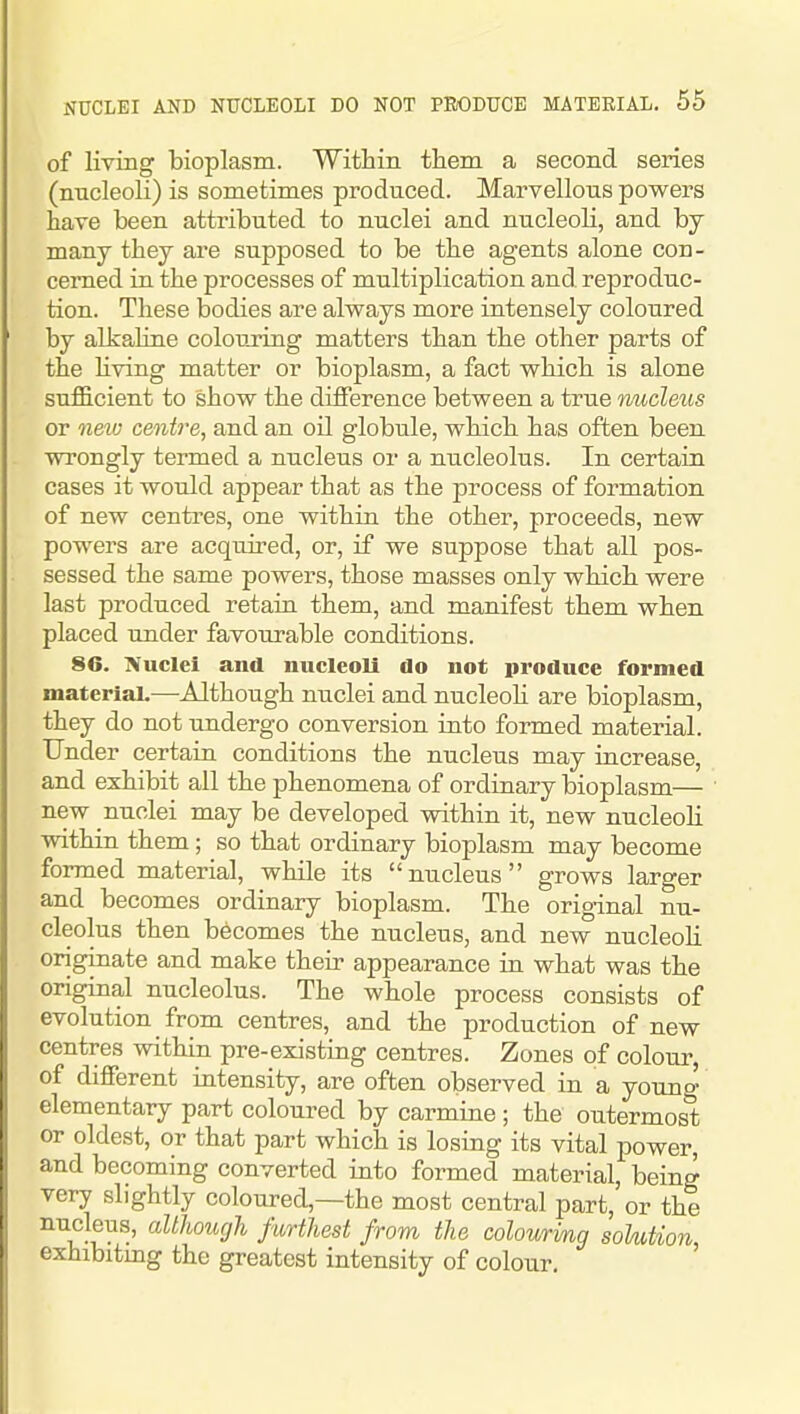 of living bioplasm. Within them a second series (nncleoli) is sometimes produced. Marvellous powers have been attributed to nuclei and nucleoli, and hj many they are supposed to be the agents alone con- cerned in the processes of multiplication and. reproduc- tion. These bodies are always more intensely coloured by alkaline colouring matters than the other parts of the hving matter or bioplasm, a fact which is alone sufficient to show the difference between a true nucleus or new centime, and an oil globule, which has often been wrongly termed a nucleus or a nucleolus. In certain cases it would appear that as the process of formation of new centres, one within the other, proceeds, new powers are acquired, or, if we suppose that all pos- sessed the same powers, those masses only which were last produced retain them, and manifest them when placed under favourable conditions. 86. Nuclei and micleoli do not produce formed materiaL—Although nuclei and nucleoli are bioplasm, they do not undergo conversion into formed material. Under certain conditions the nucleus may increase, and exhibit all the phenomena of ordinary bioplasm— new nuclei may be developed within it, new nucleoli within them; so that ordinary bioplasm may become formed material, while its nucleus grows larger and becomes ordinary bioplasm. The original nu- cleolus then becomes the nucleus, and new nucleoli originate and make their appearance in what was the original nucleolus. The whole process consists of evolution from centres, and the production of new centres within pre-existing centres. Zones of colour, of different intensity, are often observed in a youno' elementary part coloured by carmine ; the outermost or oldest, or that part which is losing its vital power, and becoming converted into formed material, being very slightly coloured,—the most central part, or the nucleus, although furthest from the colourmg soUtion exhibitmg the greatest intensity of colour.