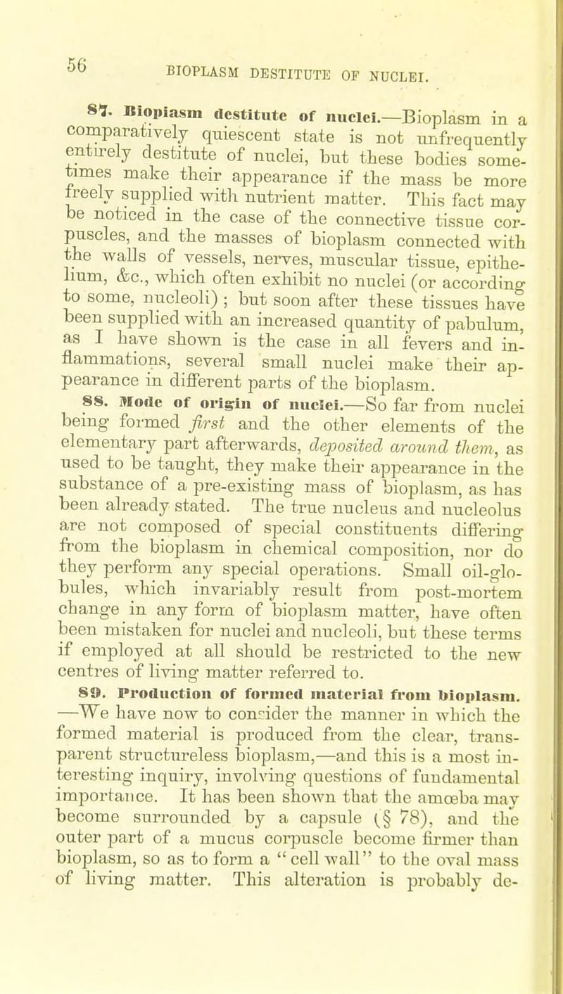 BIOPLASM DESTITUTE OF NUCLEI. 89. Bioplasm destitute of nuclei.—Bioplasm in a comparatively quiescent state is not imfrequently entirely destitute of nuclei, but these bodies some- times make tlieir appearance if the mass be more treely supplied with nutrient matter. This fact may be noticed in the case of the connective tissue cor- puscles, and the masses of bioplasm connected with the walls of vessels, nei-ves, muscular tissue, epithe- lium, &c., which often exhibit no nuclei (or according to some, nucleoli) ; but soon after these tissues have been supplied with an increased quantity of pabulum, as I have shown is the case in all fevers and in- flammations, several small nuclei make their ap- pearance in different parts of the bioplasm. 88. Mode of oilgln of nuclei.—So far from nuclei being formed first and the other elements of the elementary part afterwards, deposited around them, as used to be taught, they make their appearance in the substance of a pre-existing mass of bioplasm, as has been already stated. The true nucleus and nucleolus are not composed of special constituents differing from the bioplasm in chemical composition, nor do they perform any special operations. Small oil-glo- bules, which invariably result from post-mortem change in any form of bioplasm matter, have often been mistaken for nuclei and nucleoli, but these terms if employed at all should be restricted to the new centres of living matter referred to. 89. Production of formed material from bioplasm. —We have now to conrider the manner in which the formed material is produced from the clear, trans- parent structureless bioplasm,—and this is a most iu- teresting inquiry, involving questions of fundamental importance. It has been shown that the amoeba mav become surrotmded by a capsule (^^§ 78), and the outer jaart of a mucus corpuscle become firmer than bioplasm, so as to form a cell wall to the oval mass of living matter. This alteration is probably dc-