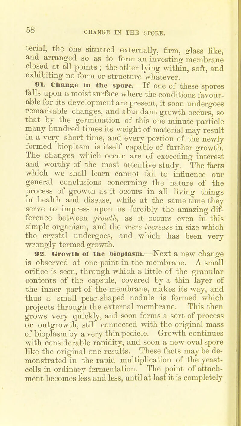 CHANGE IN THE SPORE. terial, tlie one situated externally, firm, glass like, and arranged so as to form an investing membrane closed at all points ; the other lying within, soft, and exhibiting no form or structure whatever. 91. Cliang^c in the spore.—If one of these spores falls upon a moist surface where the conditions favour- able for its development are present, it soon undergoes remarkable changes, and abundant growth occurs, so that by the germination of this one minute particle many hundred times its weight of material may result in a very short time, and every portion of the newly formed bioplasm is itself capable of farther growth. The changes which occur are of exceeding interest and worthy of the most attentive study. The facts which we shall learn cannot fail to influence our general conclusions concerning the nature of the process of growth as it occurs in all living things in health and disease, while at the same time they serve to impress upon us forcibly the amazing dif- ference between grovjth, as it occurs even in this simple organism, and the mere increase in size which the crystal undergoes, and which has been very wrongly termed growth. 92. Groivth of the bioplasm.—Next a new change is observed at one point in the membrane. A small orifice is seen, through which a little of the granular contents of the capsule, covered by a thin layer of the inner part of the membrane, makes its way, and thus a small pear-shaped nodule is formed which projects through the external membrane. This then grows very quickly, and soon forms a sort of process or outgrowth, still connected with the original mass of bioplasm by a very thin pedicle. Gro's^'th continues with considerable rapidity, and soon a new oval spore like the original one results. These facts maybe de- monstrated in the rapid multiplication of the yeast- cells in ordinary fermentation. The point of attach- ment becomes less and less, until at last it is completely