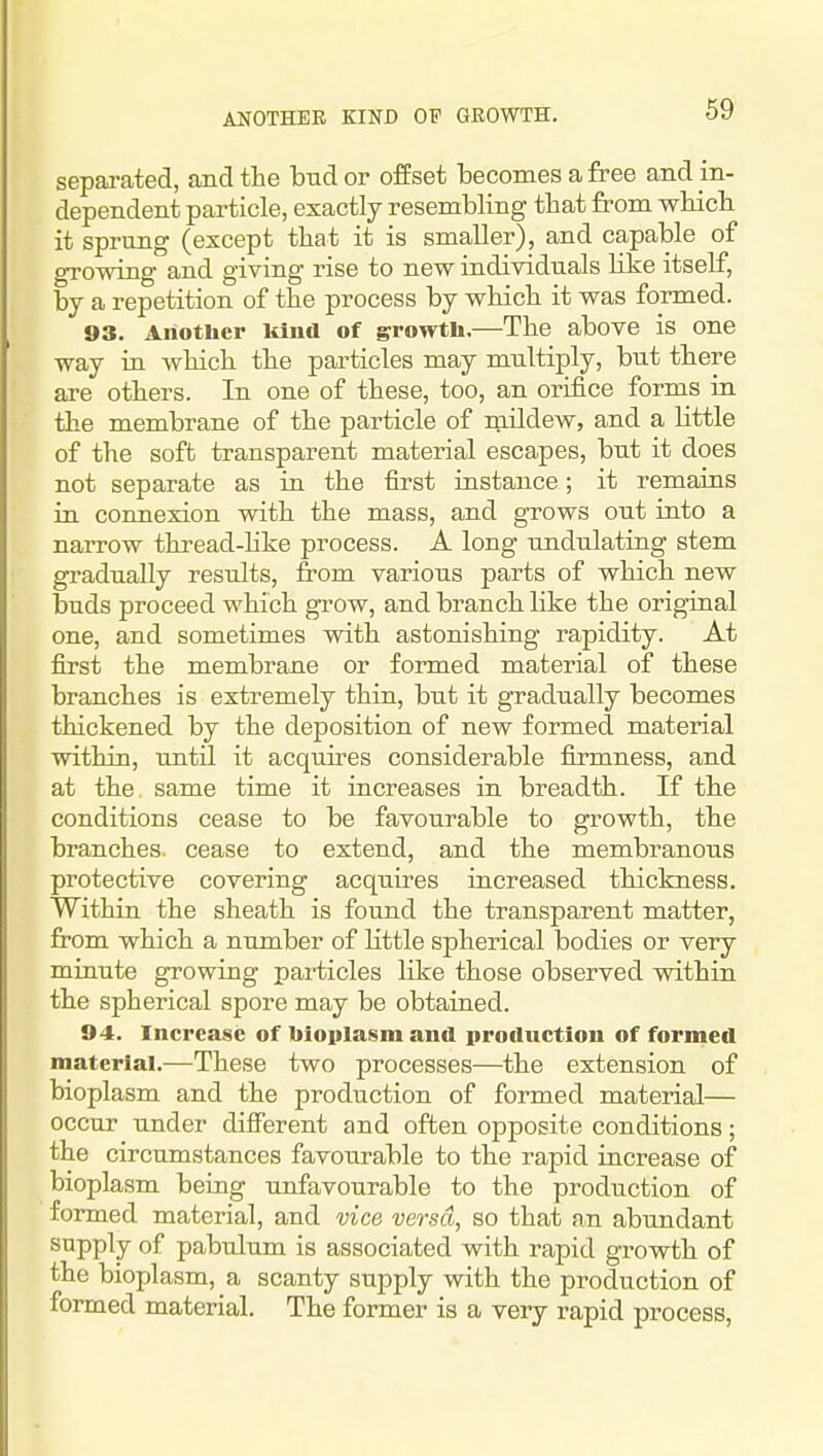 ANOTHER KIND OP GROWTH. 69 separated, and the bud or offset becomes a free and in- dependent particle, exactly resembling tbat from wbicb it sprung (except tbat it is smaller), and capable of growing and giving rise to new individuals Hke itself, by a repetition of tbe process by wbicb it was formed. 93. Another lilnd of growtli.—Tbe above is one way ia wbicb tbe particles may multiply, but tbere are otbers. In one of tbese, too, an orifice forms in tbe membrane of tbe particle of raUdew, and a Httle of tbe soft transparent material escapes, but it does not separate as in tbe first instance; it remains in connexion witb tbe mass, and grows out into a narrow tbread-Uke process. A long undulating stem gradually results, from various parts of wbicb new buds proceed wbicb grow, and brancb like tbe original one, and sometimes witb astonisbing rapidity. At first tbe membrane or formed material of tbese brancbes is extremely tbin, but it gradually becomes tbickened by tbe deposition of new formed material witbin, untn it acquires considerable firmness, and at the same time it increases in breadtb. If tbe conditions cease to be favourable to growth, tbe brancbes. cease to extend, and tbe membranous protective covering acquires increased thickness. Within tbe sheath is found the transparent matter, from which a number of Httle spherical bodies or very miuute growing particles like those observed witbin tbe spherical spore may be obtained. 94. Increase of bioplasm and production of formed material.—Tbese two processes—tbe extension of bioplasm and the production of formed material— occur under difiierent and often opposite conditions; the circumstances favoiirable to the rapid iucrease of bioplasm being unfavourable to the production of formed material, and vice versa, so that an abundant supply of pabulum is associated witb rapid growth of the bioplasm, a scanty supply with the production of formed material. The former is a very rapid process,