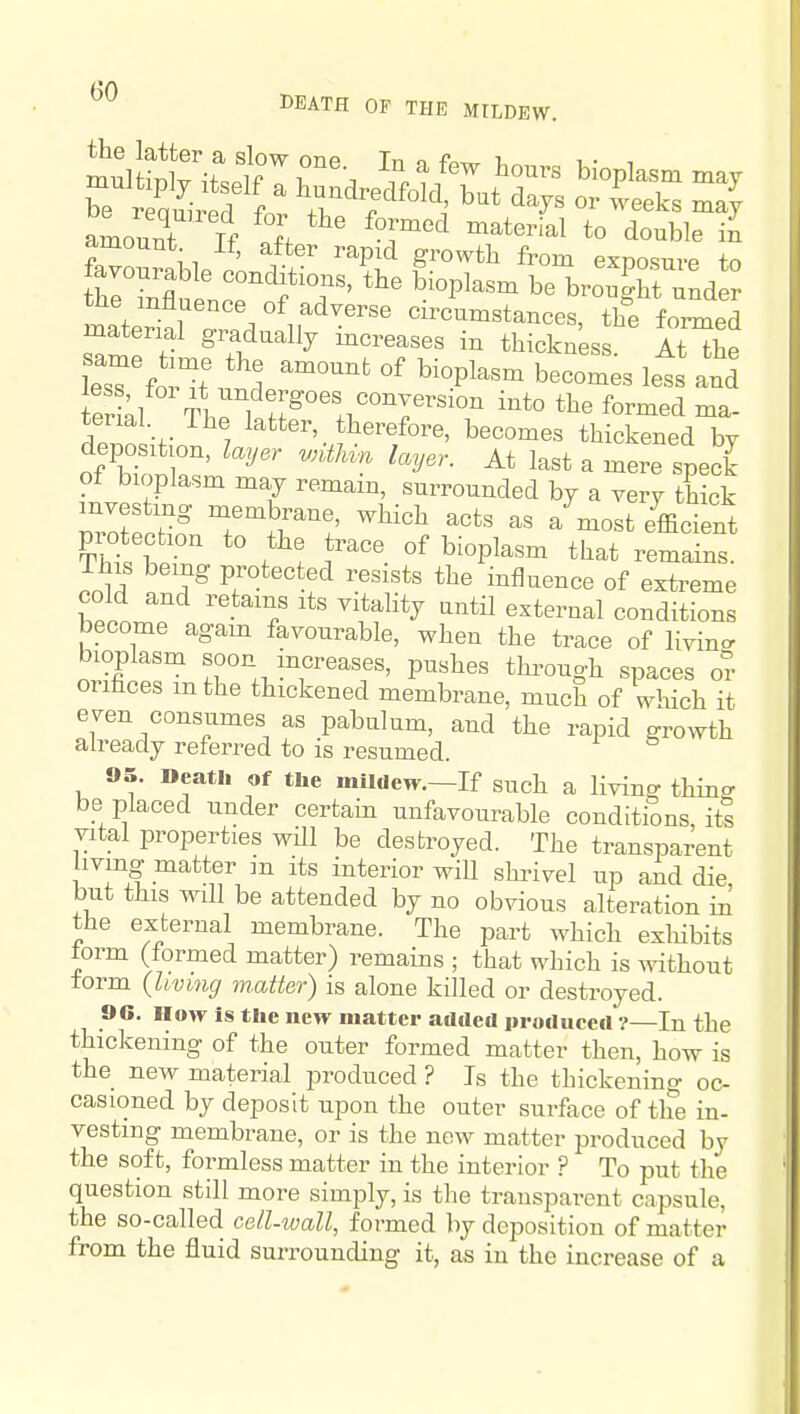 DEATH OF THE MILDEW. tue influence of adverse circumstances, the formed material gradually increases in thickness AtTe leTfo'^t und ^^^^ '^^-P^^^- 1- ilrfJ Tl ^^,^t^goes conversion into the formed ma- dZ -f 7 ^^t^^^^'.J^ierefore, becomes thickened by deposition, layer wUMn layer. At last a mere speck ot bioplasm may remain, surrounded by a very thick investing membrane, which acts as a most efficient protection to the trace of bioplasm that remSns ihis being protected resists the influence of extreme cold and retains its vitality until external conditions become agam favourable, when the trace of livinc. bioplasm soon mcreases, pushes through spaces m- orifices mthe thickened membrane, much of which it even consumes as pabulum, and the rapid growth already referred to is resumed. 95. Death of the mildew.—If such a living thin^r be placed under certain unfavourable conditions, its vital properties wUl be destroyed. The transparent living matter in its interior will shrivel up and die, but this will be attended by no obvious alteration in the external membrane. The part which exliibits torm (formed matter) remains ; that which is without form (Uvmg matter) is alone killed or destroyed. 90. How is the new matter added produced ?—In the thickening of the outer formed matter then, how is the new material jDroduced ? Is the thickening oc- casioned by deposit upon the outer surface of the in- vesting membrane, or is the new matter produced by the soft, formless matter in the interior ? To put the question still more simply, is the transparent capsule, the so-called celUvall, formed by deposition of matter from the fluid surrounding it, as in the increase of a