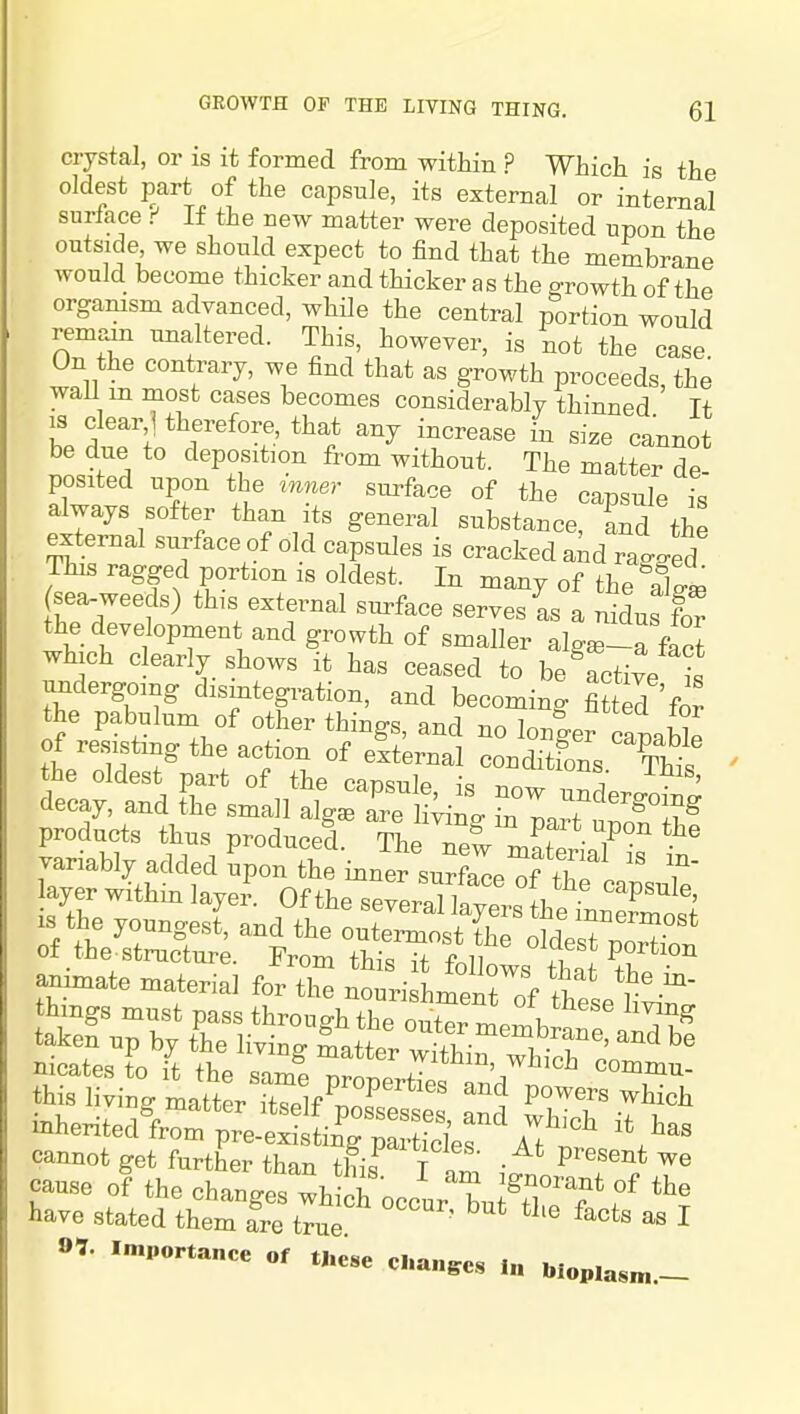 crystal, or is it formed from within ? Whicli is the oldest part of the capsule, its external or internal surface ^ If the new matter were deposited upon the outside we should expect to find that the membrane would become thicker and thicker as the growth of the orgamsm advanced, while the central portion would remain unaltered. This, however, is not the case On the contrary, we find that as growth proceeds, the waU m most cases becomes considerably thinned If IS clear 1 therefore, that any increase in size cannot be due to deposition from without. The matter de- posited upon the inner surface of the capsule is always softer than its general substance, Sd the external surface of old capsules is cracked and raVed This ragged portion is oldest. In many of the aW sea-weeds) this external surface serves as a nidus for the development and growth of smaller aW-a fact which clearly shows it has ceased to be active is undergoing disintegration, and becoming fi?tS for the pabulum of other things, and no lonf er canablp of resisting the action of elternal conditfons ^1 the oldest part of the caDsulp ^^^o^s ihis, decay, and Sie smaH alg^rre H;i L1^ u'^^l?^ products thus produced. The ne^ m^t 1?°, variably added upon the inner surfaced thTcapJe layer withm layer. Of the several la ver« fW ''''P^^^^' IS the youngest and the oute^tt C^^^^^^^^ cannot get further than this I am T^^T cause of the changes which occur bu?fl ?\^ have stated them fre true ' ^ I 91. importance of ti.ese c..a„,c« ,„ w„p,a,„.__