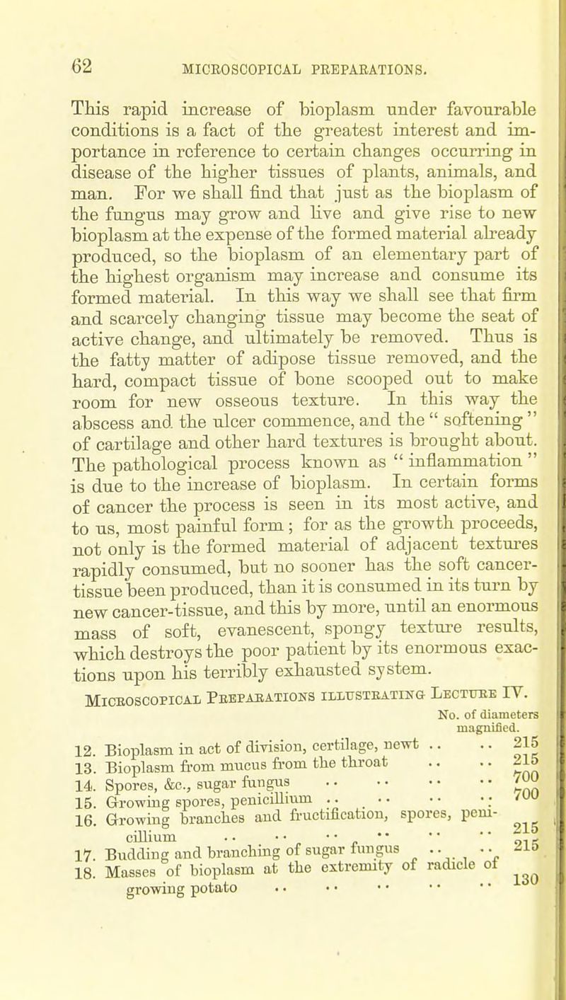 Ttis rapid increase of bioplasm under favourable conditions is a fact of tbe greatest interest and im- portance in reference to certain changes occuning in disease of the higher tissues of plants, animals, and man. For we shall find that just as the bioplasm of the fungus may grow and Hve and give rise to new bioplasm at the expense of the formed material already produced, so the bioplasm of an elementary part of the highest organism may increase and consume its formed material. In this way we shall see that firm and scarcely changing tissue may become the seat of active change, and ultimately be removed. Thus is the fatty matter of adipose tissue removed, and the hard, compact tissue of bone scooped out to make room for new osseous texture. In this way the abscess and the ulcer commence, and the  softening  of cartilage and other hard textures is brought about. The pathological process known as  inflammation  is due to the increase of bioplasm. In certain forms of cancer the process is seen in its most active, and to us, most painful form ; for as the gTOwth proceeds, not only is the formed material of adjacent textures rapidly consumed, but no sooner has the soft cancer- tissue been produced, than it is consumed in its turn by new cancer-tissue, and this by more, until an enormous mass of soft, evanescent, spongy texture results, which destroys the poor patient by its enormous exac- tions upon his terribly exhausted system. MicEOSCOPiCAL Pebpaeations illfsteating Lectuee IV. No. of diameters magnified. 215 215 700 700 12. Bioplasm in act of division, certilage, newt .. 13. Bioplasm from mucus fi-om the throat 14. Spores, &c., sugar fungus 15. Growing spores, penicillmm .. • • 16. Growing branches and fructification, spores, peiu- ciUium . • • • ' ■ 1. *' 17. Budding and branching of sugar ftmgus •• 18. Masses of bioplasm at the extremity of radicle oi growing potato 215 215 130