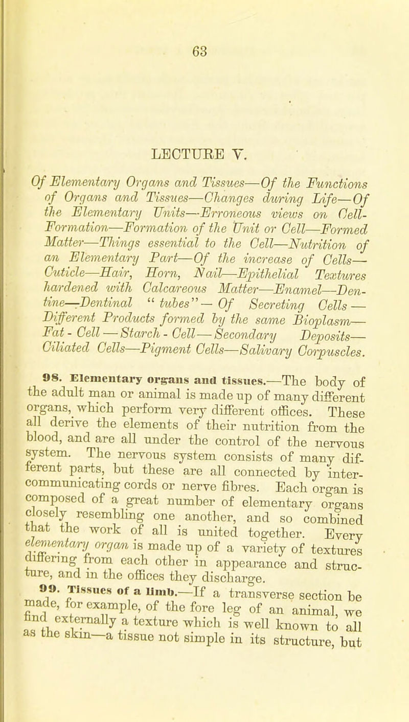LBCTUEE y. Of Elementary Organs and Tissiies—Of the Functions of Organs and Tissues—Changes during Life—Of the Elementary Units—Erroneous views on (Jell- Formation—Formation of the Unit or Cell—Formed Matter—Tilings essential to the Cell—Nutrition of an Elementary Part—Of the increase of Cells— C^iticle—Sair, Born, Nail—Epithelial Textures hardened with Calcareous Matter—Enamel—Ben- tine—Eentinal ■tubes—Of Secreting Cells — different Products formed by the same Bioplasm— Fat - Cell — Starch - Cell—Secondary Beposits— Ciliated Cells—Pigment Cells—Salivary Corpuscles. 98. Elementary organs ana tissues.—The body of the adult man or animal is made up of many different organs, which perform very different offices. These all derive the elements of their nutrition from the blood, and are all under the control of the nervous system. The nervous system consists of many dif- ferent parts, but these are all connected by inter- communicatmg cords or nerve fibres. Each oro-an is composed of a great number of elementary organs closely resembling one another, and so combined that the work of all is united together. Every elementary organ is made up of a variety of textures diliermg from each other in appearance and struc- ture, and m the offices they discharge. 99. Tissues Of a limb.—If a transverse section be made, for example, of the fore leg of an animal, we hnd externally a texture which is well known to all as the Bkm—a tissue not simple in its structure, but