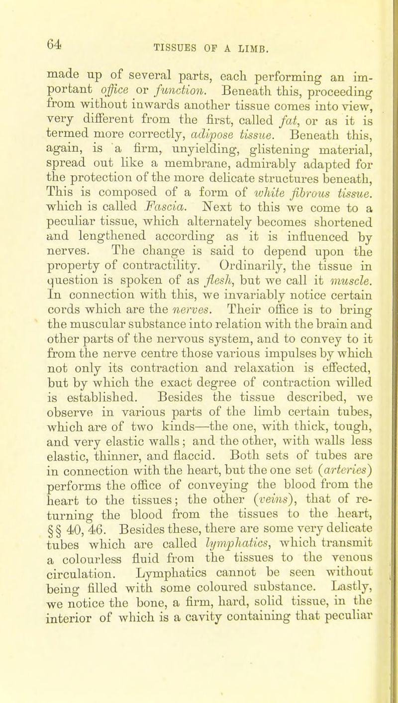 TISSUES OF A LIMB. made up of several parts, eacli performing an im- portant office or function. Beneath this, proceeding from without inwards another tissue comes into view, very different from the first, called fat, or as it is termed more correctly, adipose tissue. Beneath this, again, is a firm, unyielding, glistening material, spread out like a membrane, admirably adapted for the protection of the more delicate structures beneath. This is composed of a form of white fibrous tissue. which is called Fascia. Next to this we come to a peculiar tissue, which alternately becomes shortened and lengthened according as it is influenced by nerves. The change is said to depend upon the property of contractility. Ordinarily, the tissue in question is spoken of as flesh, but we call it muscle. In connection with this, we invariably notice certain cords which are the nerves. Their office is to briner the muscular substance into relation with the brain and other parts of the nervous system, and to convey to it from the nerve centre those various impulses by which not only its contraction and relaxation is effected, but by which the exact degree of contraction willed is established. Besides the tissue described, we observe in various parts of the limb certain tubes, which are of two kinds—the one, with thick, tough, and very elastic walls; and the other, with walls less elastic, thinner, and flaccid. Both sets of tubes are in connection with the heart, but the one set (arteries) performs the oflice of conveying the blood from the heart to the tissues; the other (veins), that of re- turning the blood from the tissues to the heart, §§ 40, 46. Besides these, there are some very delicate tubes which are called lymphatics, which transmit a colourless fluid from the tissues to the venous circulation. Lymphatics cannot be seen without being filled with some coloured su.bstance. Lastly, we notice the bone, a firm, hard, solid tissue, in the interior of which is a cavity containing that peculiar
