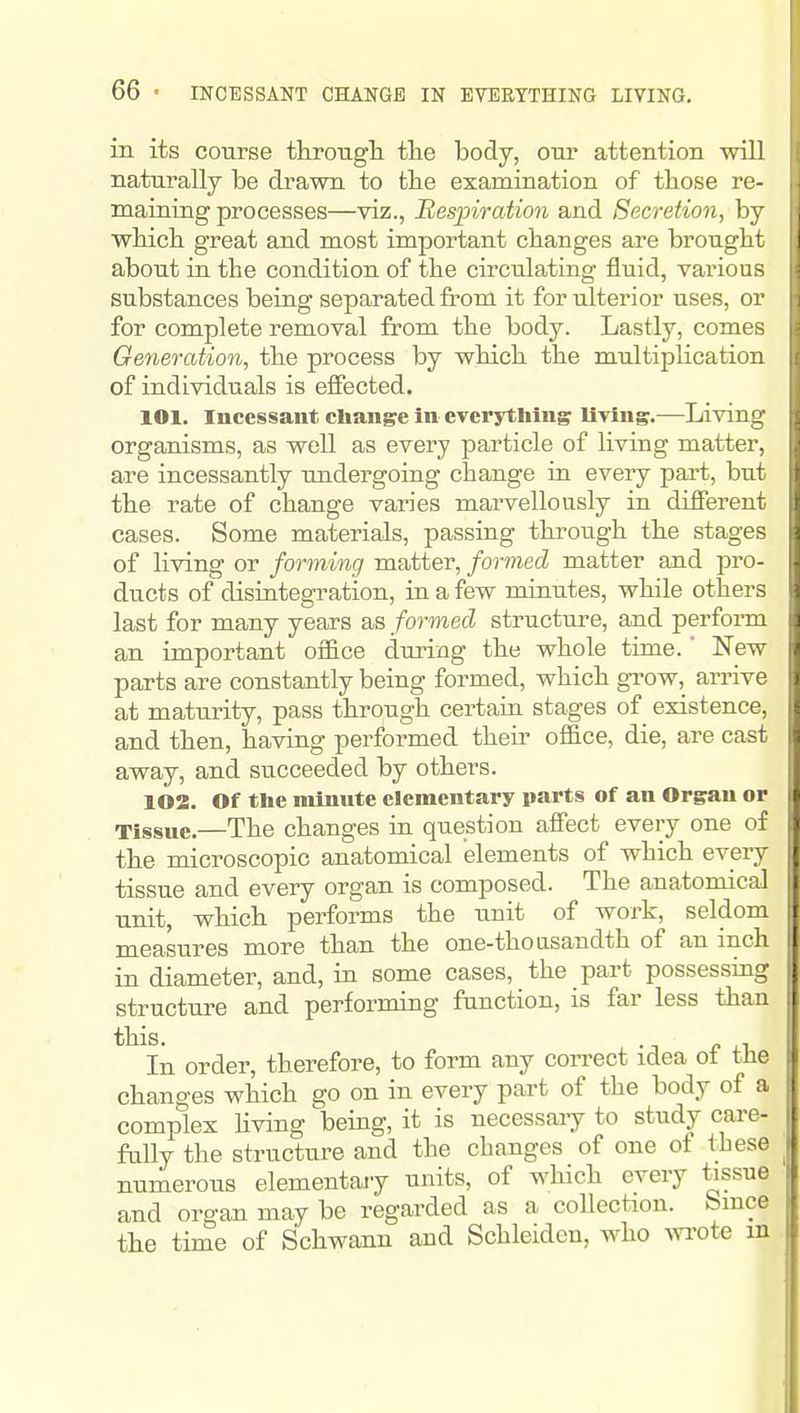 in its course througli tlie body, oiir attention ■will naturally be drawn to tlie examination of those re- maining processes—viz., Respiration and Secretion, by wHch great and most important changes are brought about in the condition of the circulating fluid, various substances being separated from it for ulterior uses, or for complete removal from the body. Lastly, comes Generation, the process by v^hich the multiplication of individuals is effected. 101. Incessant change In everything llying.—Living organisms, as well as every particle of living matter, are incessantly undergoing change in every part, but the rate of change varies marvellously in different cases. Some materials, passing through the stages of living or forming matter, formed matter and pro- ducts of disintegration, in a few minutes, while others last for many years as formed structure, and perform an important office during the whole time. ' New parts are constantly being formed, which gi-ow, arrive at maturity, pass through certaru stages of^ existence, and then, having performed their office, die, are cast away, and succeeded by others. 102. Of the minute elementary parts of an Organ or Tissue.—The changes in question affect every one of the microscopic anatomical elements of which every tissue and every organ is composed. The anatomical unit, which performs the unit of work, seldom measures more than the one-thousandth of an inch in diameter, and, in some cases, the part possessing structure and performing function, is far less than this. . , In order, therefore, to form any correct idea ot the changes which go on in every part of the body of a complex Uving being, it is necessary to study care- fully the structure and the changes of one of these numerous elementaiy units, of which every tissue and organ may be regarded as a coUection. bmce the time of Schwann and Schleidcn, who Avrote in