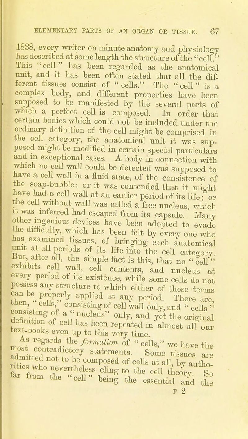 1838, eveiy writer on minute anatomy and physiology lias described at some length the structure of the cell. This  cell  has been regarded as the anatomical unit, and it has been often stated that all the dif- ferent tissues consist of  cells. The  cell  is a complex body, and different properties have been supposed to be manifested by the several parts of which a perfect cell is composed. In order that certam bodies which could not be included under the ordmary definition of the cell nught be comprised in the cell category, the anatomical unit it was sup- posed might be modified in certain special particulars and m exceptional cases. A body in connection with which no ceE wall could be detected was supposed to have a cell wall m a fluid state, of the consistence of the soap-bubble: or it was contended that it mi<^ht have had a ceU wall at an earHer period of its life -^^or the ceU without waU was called a free nucleus, which It was inferred had escaped from its capsule. Many other mgemous devices have been adopted to evade the difiiculty which has been felt by every one who has examined tissues, of bringing each anatomical umt at all periods of its life into the ceU category. 13ut, after aU, the simple fact is this, that no ceU  exhibits ceU wall, ceU contents, and nucleus at every period of its existence, while some cells do not possess any structure to which either of these terms thp. « ' ^ '^^y P^™*^- There are, tnen, ceUs consistmg of ceU waU only, and ceUs definittn^nf T'^^' defanition of cell has been repeated in abnost all our text-books even up to this very time As regards the formation of  cells, we have the ^ost contradictory statements. Some fesues are admitted not to be composed of ceUs at all, by autho! nties who nevertheless cling to the cell theo^ry So far from the cell being the essential a?d the