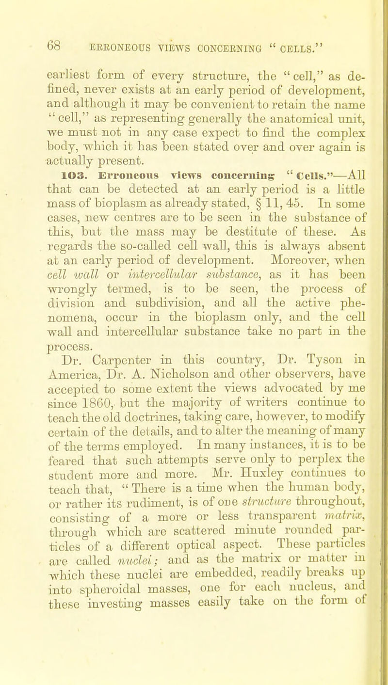 earliest form of every structure, the cell, as de- fined, never exists at an early period of development, and altliough it may be convenient to retain the name  cell, as representing generally the anatomical imit, we must not in any case expect to find the complex body, which it has been stated over and over again is actually present. 103. Erroneous views concerning  Cells.^—All that can be detected at an early period is a little mass of bioplasm as already stated, § 11, 45. In some cases, new centres are to be seen in the substance of this, but the mass may be destitute of these. As regards the so-called ceU wall, this is always absent at an early period of development. Moreover, when cell tvall or intercellular substance, as it has been wrongly termed, is to be seen, the process of division and subdivision, and all the active phe- nomena, occur in the bioplasm only, and the cell wall and intercellular substance take no part in the process. Dr. Carpenter in this country, Dr. Tyson in America, Dr. A. Nicholson and other observers, have accepted to some extent the views advocated by me since 1860, but the majority of wi'iters continue to teach the old doctrines, taking care, however, to modify certain of the details, and to alter the meaning of many of the terms employed. In many iustances, it is to be feared that such attempts serve only to perplex the student more and more. Mr. Huxley continues to teach that,  There is a time when the human body, or rather its rudiment, is of one structure throughout, consisting of a more or less transparent matrix, through which, are scattered minute rounded par- ticles of a difierent optical aspect. These pai-ticles are called nuclei; and as the matrix or matter in which these nuclei are embedded, readily breaks up into spheroidal masses, one for each nucleus, and these investing masses easily take on the form of