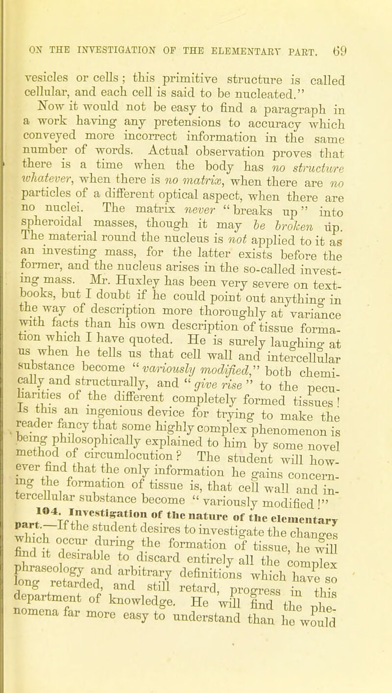 vesicles or cells ; this primitive structure is called cellular, and each cell is said to be nucleated. Now it would not be easy to find a paragraph in a work having any pretensions to accuracy which conveyed more incorrect information in the same number of words. Actual observation proves that there is a time when the body has no structure loliatever, when there is no matrix, when there are no particles of a different optical aspect, when there are no nuclei. The matrix never breaks up into spheroidal masses, though it may he broken up. The material round the nucleus is not applied to it as an mvesting mass, for the latter exists before the former, and the nucleus arises in the so-called invest- ing mass. Mr. Huxley has been very severe on text- books, but I doubt if he could point out anything in the way of description more thoroughly at variance with facts than his own descriiation of tissue forma- tion which I have quoted. He is surely laughino- at us when he tells us that cell wall and intercelhilar substance become  variously modified;' both chemi caUy and structurally, andgive 7^se  to the -necu harities of the different completely formed tissues ' Is this an mgemous device for trying to make the _ reader fancy that some highly complex phenomenon is being philosophically explained to him by some novel method of circumlocution? The studeit will how- ever find that the only information he gains concern- ing the formation of tissue is, that cell wall and in- terceUular substance become  variously modified ' Darr^nr?'?*?! »f elementary part.—If the student desires to investigate the changes which occur during the formation of tissue he wS &d It deszrable to discard entirely all the ^Tex phraseology and arbitrary definitions which Cve so long retarded, and still retard, progiess in !hi^ department of knowledge. He wdl find fl o .1 nomena far more easy to^ underst^^^ than he wLm