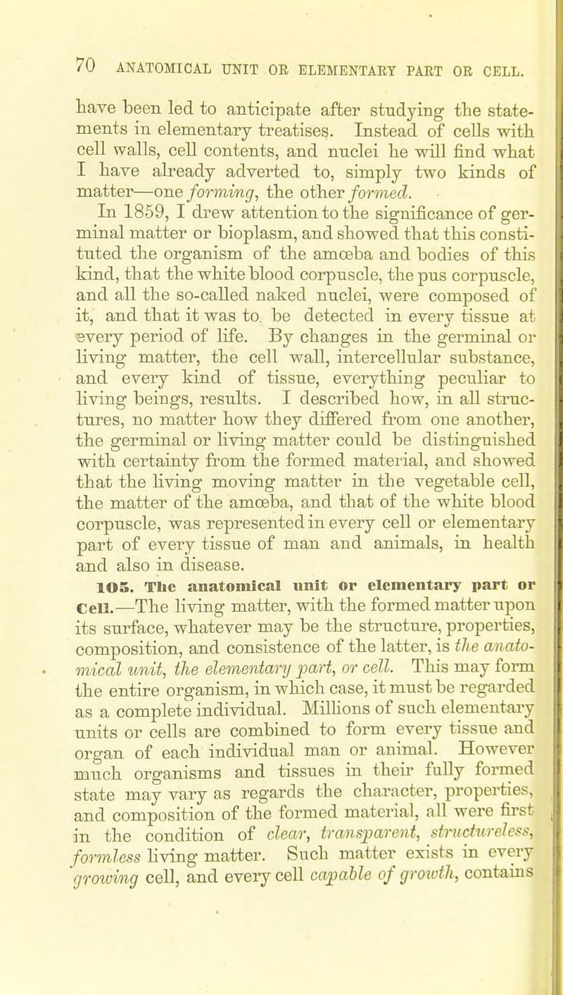 have been led to anticipate after studying the state- ments in elementary treatises. Instead of ceUs with cell walls, cell contents, and nuclei he will find what I have already adverted to, simply two kinds of matter—one forming, the other/ormecZ. In 1859, I drew attention to the significance of ger- minal matter or bioplasm, and showed that this consti- tuted the organism of the amoeba and bodies of this kind, that the white blood corpuscle, the pus corpuscle, and all the so-called naked nuclei, were composed of it, and that it was to. be detected in everv tissue at every period of life. By changes in the germinal or living matter, the cell wall, intercellular substance, and every kind of tissue, everything peculiar to living beings, results. I described how, in all struc- tures, no matter how they differed from one another, the germinal or hving matter coiild be distinguished with certainty from the formed material, and showed ! that the Hving moving matter in the vegetable cell, the matter of the amoeba, and that of the white blood corpuscle, was represented in every cell or elementary : part of every tissue of man and animals, in health and also in disease. 105. The anatomical unit or elementary part or \ Cell.—The living matter, with the formed matter upon its surface, whatever may be the structure, properties, composition, and consistence of the latter, is the anato- mical unit, the elementary part, or cell. This may form the entire organism, in which case, it must be regarded as a complete individual. Millions of such elementary units or cells are combined to form every tissue and organ of each individual man or animal. However much organisms and tissues in their fully formed state may vary as regards the character, properties, and composition of the formed material, all were first in the condition of clear, transparent, stnidureless, formless hving matter. Such matter exists in every 'rjrowing cell, and every cell capable of groivth, contains