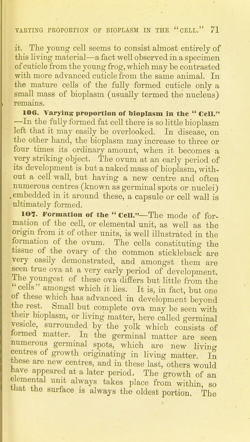 it. The young cell seems to consist almost entirely of tHs living material—a fact well observed in a specimen of cuticle from the young frog, which may be contrasted with more advanced cuticle from the same animal. In the mature cells of the fally formed cuticle only a small mass of bioplasm (usually termed the nucleus) remains. 106. Varying proportion of bioplasm in tlie  Cell. —In the fully formed fat cell there is so little bioplasm left that it may easily be overlooked. In disease, on the other hand, the bioplasm may increase to three or four times its ordinary amount, when it becomes a very striking object. The ovum at an early period of its development is but a naked mass of bioplasm, with- out a cell wall, but having a new centre and often numerous centres (known as germinal spots or nuclei) . embedded in it around these, a capsule' or ceU wall is ultimately formed. lO?. Formation of tlie CcU.—The mode of for- mation of the cell, or elemental unit, as weU as the origin from it of other units, is well illustrated in the formation of the ovum. The cells constituting the tissue of the ovary of the common stickleback are very easily demonstrated, and amongst them are seen true ova at a very early period of development. The youngest of these ova difEers but little from the cells amongst which it Hes. It is, in fact, but one of these which has advanced in development beyond the rest. Small but complete ova may be seen with their bioplasm, or living matter, here called germinal vesicle, surrounded by the yolk which consists of termed matter. In the germinal matter are seen numerous germinal spots, which are new living centres of growth originating in living matter. In these are new centres, and in these last, others would Jiave appeared at a later period. The growth of an elemental unit always takes place from within, so that the surface is always the oldest portion The