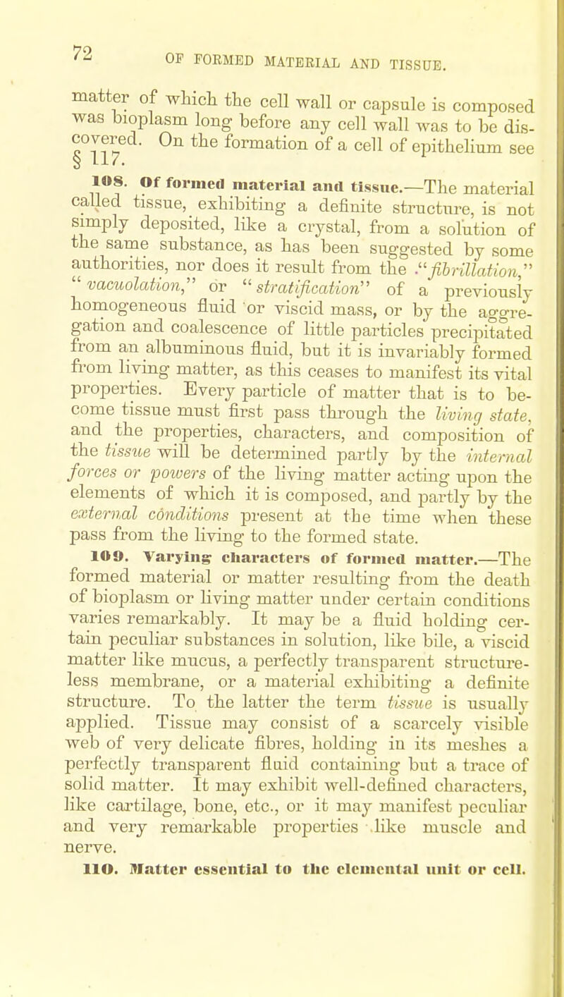 OP FORMED MATERIAL AND TISSUE. matter of whicli the cell wall or capsule is composed was bioplasm long before any cell wall was to be dis- covered. On the formation of a cell of epithelium see S 1.17. 108. Of formeil material and tissue.—The material called tissue, exhibiting a definite structiTre, is not simply deposited, like a crystal, from a solution of the same substance, as has been suggested by some authorities, nor does it result from the fibrillation   vacuolation, or stratification of a previously homogeneous fluid or viscid mass, or by the aggre- gation and coalescence of little particles precipitated from an albuminous fluid, but it is invariably formed from living matter, as this ceases to manifest its vital properties. Every particle of matter that is to be- come tissue must first pass through the living state. and the properties, characters, and composition of the tissiie will be determined partly by the internal forces or potoers of the living matter acting upon the elements of which it is composed, and partly by the external conditions present at the time when these pass from the living to the formed state. 109. Varying cliaracters of formed matter.—The formed material or matter resulting from the death of bioplasm or living matter under certain conditions varies remarkably. It may be a fluid holding cer- tain peculiar substances in solution, like bile, a viscid matter like mucus, a perfectly transparent structm-e- less membrane, or a material exhibiting a definite structure. To the latter the term tissue is usually applied. Tissue may consist of a scarcely visible web of very delicate fibres, holding in its meshes a perfectly transparent fluid containing but a trace of solid matter. It may exhibit well-defined characters, like cartilage, bone, etc., or it may manifest peculiar and very remarkable properties .like muscle and nerve. IIO. Matter essential to the elemental unit or cell.
