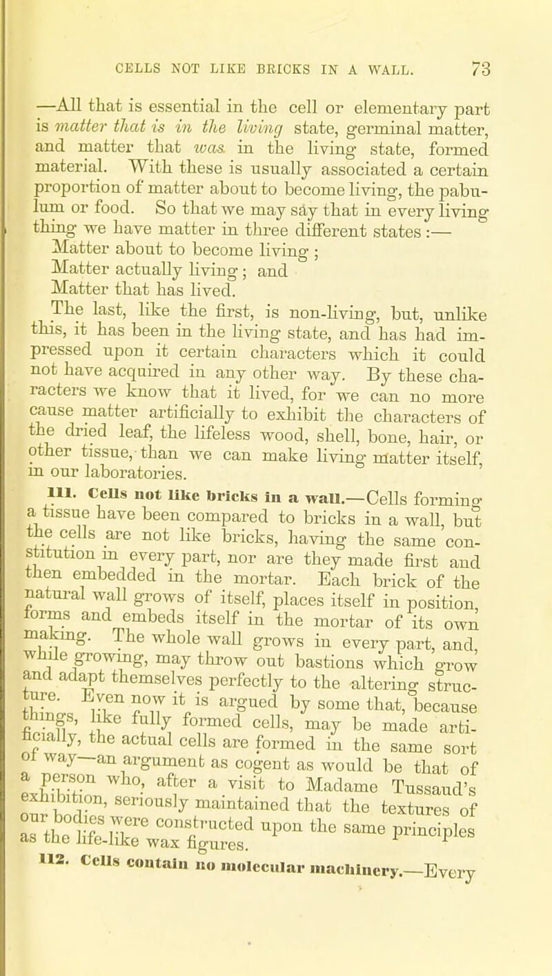 —All that is essential in the cell or elementary part is matter that is in the living state, g'erminal matter, and matter that ivas. in tlae living state, formed material. With these is usually associated a certain proportion of matter about to become living, the pabu- lum or food. So that we may say that in every living thing we have matter in three different states :— Matter about to become living ; Matter actually Hving; and Matter that has lived. The last, like the first, is non-Hviag, but, unlike this, it has been in the living state, and has had im- pressed upon it certain characters which it could not have acquired in any other way. By these cha- racters we know that it lived, for we can no more cause matter artificially to exhibit the characters of the dried leaf, the lifeless wood, shell, bone, haii^, or other tissue, than we can make living matter itself m our laboratories. ' 111. CeUs not Uke bricks In a wau—Cells formino a tissue have been compared to bricks in a wall but the cells are not like bricks, having the same con- stitution m every part, nor are they made first and then embedded in the mortar. Each brick of the natui-al wall grows of itself, places itself in position forms and embeds itself in the mortar of its own makmg. The whole wall grows in every part, and while growing, may throw out bastions which grow and adapt themselves perfectly to the altering struc- ture. Even now it is argued by some that, because things, like fully formed cells, may be m^de arti- ficially, the actual cells are formed in the same sort 01 way—an argument as cogent as would be that of exhibition, seriously maintained that the textures of 112. ecus contain no molecular machinery.—Every