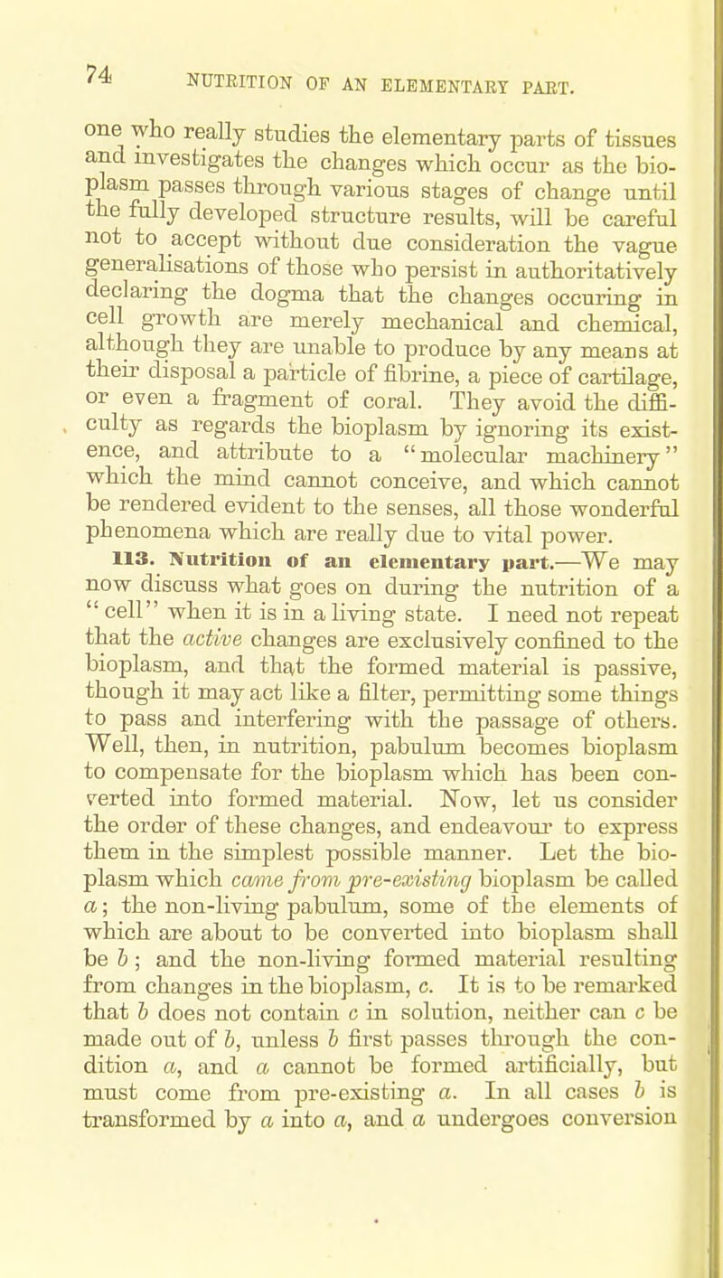 NUTRITION OF AN ELEMENTARY PAET. one who really studies the elementary parts of tissues and investigates the changes which occur as the bio- plasm passes through various stages of change until the fully developed structure results, will be careful not to accept without due consideration the vague generahsations of those who persist in authoritatively declaring the dogma that the changes occuring in cell growth are merely mechanical and chemical, although they are unable to produce by any means at their disposal a pai-ticle of fibrine, a piece of cartilage, or even a fragment of coral. They avoid the difiB- culty as regards the bioplasm by ignoring its exist- ence, and attribute to a molecular machinery which the mind cannot conceive, and which cannot be rendered evident to the senses, all those wonderful phenomena which are really due to vital power. 113. Nutrition of an elementary pait.—We may now discuss what goes on during the nutrition of a cell when it is in a living state. I need not repeat that the active changes are exclusively confined to the bioplasm, and that the formed material is passive, though it may act like a filter, permitting some things to pass and interfering with the passage of others. Well, then, in nutrition, pabulum becomes bioplasm to compensate for the bioplasm which has been con- verted into formed material. Now, let us consider the order of these changes, and endeavour to express them in the simplest possible manner. Let the bio- plasm which came from pre-existing bioplasm be called a; the non-living pabulum, some of the elements of which are about to be converted into bioplasm shall be h ; and the non-living formed material resulting from changes in the bioplasm, c. It is to be remarked that h does not contain c in solution, neither can c be made out of I, unless h first passes tlu-ough the con- dition a, and a cannot be formed artificially, but must come from pre-existing a. In all cases h is transformed by a into a, and a undergoes conversion