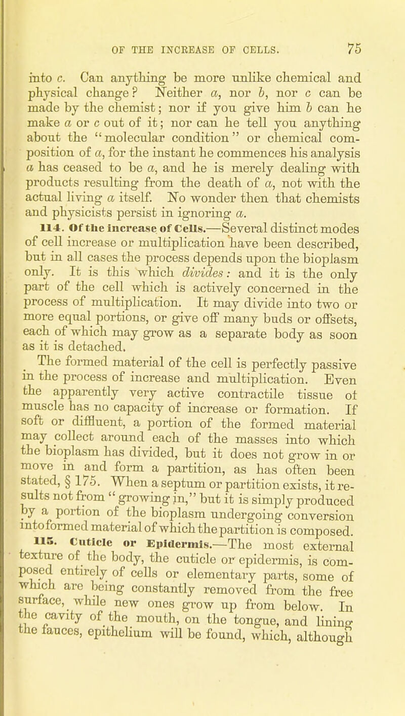 into c. Can anytMng be more unlike chemical and physical change ? Neither a, nor b, nor c can be made by the chemist; nor if you give him b can he make a or c out of it; nor can he tell you anything about the molecular condition or chemical com- position of a, for the instant he commences his analysis a has ceased to be a, and he is merely dealing with products resulting from the death of a, not with the actual living a itself. No wonder then that chemists and physicists persist in ignoring a. 114. Of tlie Increase of Cells.—Several distinct modes of cell increase or multiplication have been described, but in aJl cases the process depends upon the bioplasm only. It is this which divides: and it is the only part of the cell which is actively concerned in the process of multiplication. It may divide into two or more equal portions, or give off many buds or offsets, each of which may grow as a separate body as soon as it is detached. The formed material of the cell is perfectly passive in the process of increase and multiplication. Even the apparently very active contractile tissue ot muscle has no capacity of increase or formation. If soft or difBuent, a portion of the formed material may collect around each of the masses into which the bioplasm has divided, but it does not grow in or move in and form a partition, as has often been stated, § 175. When a septum or partition exists, it re- sults not from growing in, but it is simply produced by a portion of the bioplasm undergoing conversion mtoformed material of which the partition is composed. 115. Cuticle or Epidermis.—The most external texture of the body, the cuticle or epidermis, is com- posed entirely of cells or elementary parts, some of which are being constantly removed from the free surface, while new ones gi-ow up from below In the cavity of the mouth, on the tongue, and lining the fauces, epitheUum wiU be found, which, although