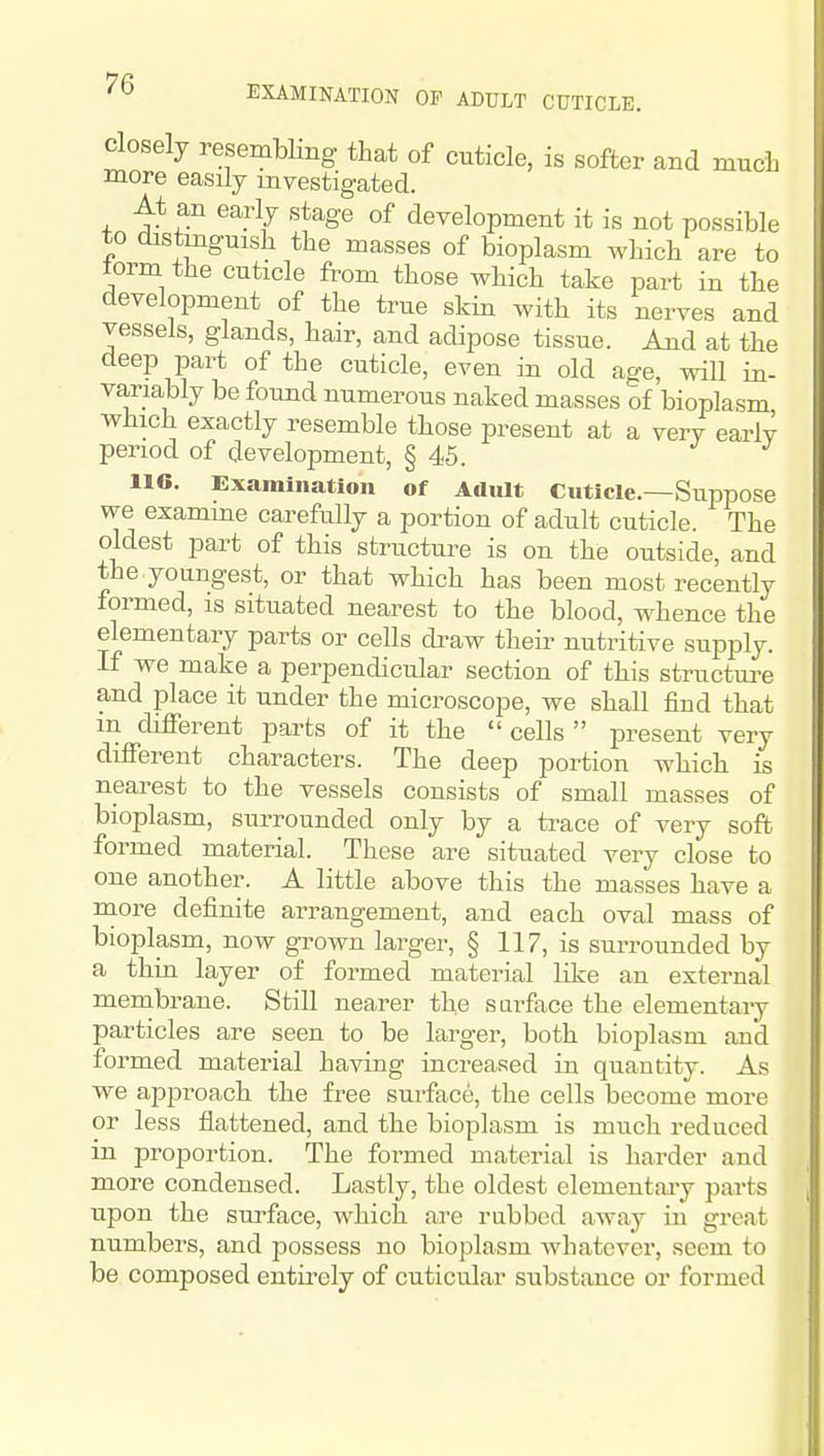 Closely resembHng that of cuticle, is softer and much more easily investigated. At an early stage of development it is not possible to distinguish the masses of bioplasm which are to lorm the cuticle from those which take part in the development of the true skin with its nerves and vessels, glands, hair, and adipose tissue. And at the deep part of the cuticle, even in old age, will in- variably be found numerous naked masses of bioplasm ■which exactly resemble those present at a very early period of development, § 45. J J 116. Examination of Adult Cuticle.—Suppose we examme carefully a portion of adult cuticle. The oldest part of this structure is on the outside, and the .youngest, or that which has been most recently formed, is situated nearest to the blood, whence the elementary parts or cells di^aw their nutritive supply. If we make a perpendicular section of this structui^e and place it under the microscope, we shall find that in different parts of it the cells present very different characters. The deep portion which is nearest to the vessels consists of small masses of bioplasm, surrounded only by a ti-ace of very soft formed material. These are situated very close to one another. A little above this the masses have a more definite arrangement, and each oval mass of bioplasm, now grown larger, § 117, is surrounded by a thin layer of formed material like an external membrane. Still nearer the surface the elementary particles are seen to be larger, both bioplasm and formed material having increa.=!ed in quantity. As we approach the free surface, the cells become more or less flattened, and the bioplasm is much reduced in proportion. The formed material is harder and more condensed. Lastly, the oldest elementaiy parts upon the surface, which are rubbed away in great numbers, and possess no bioplasm whatever, seem to be composed entu-ely of cuticular substance or formed