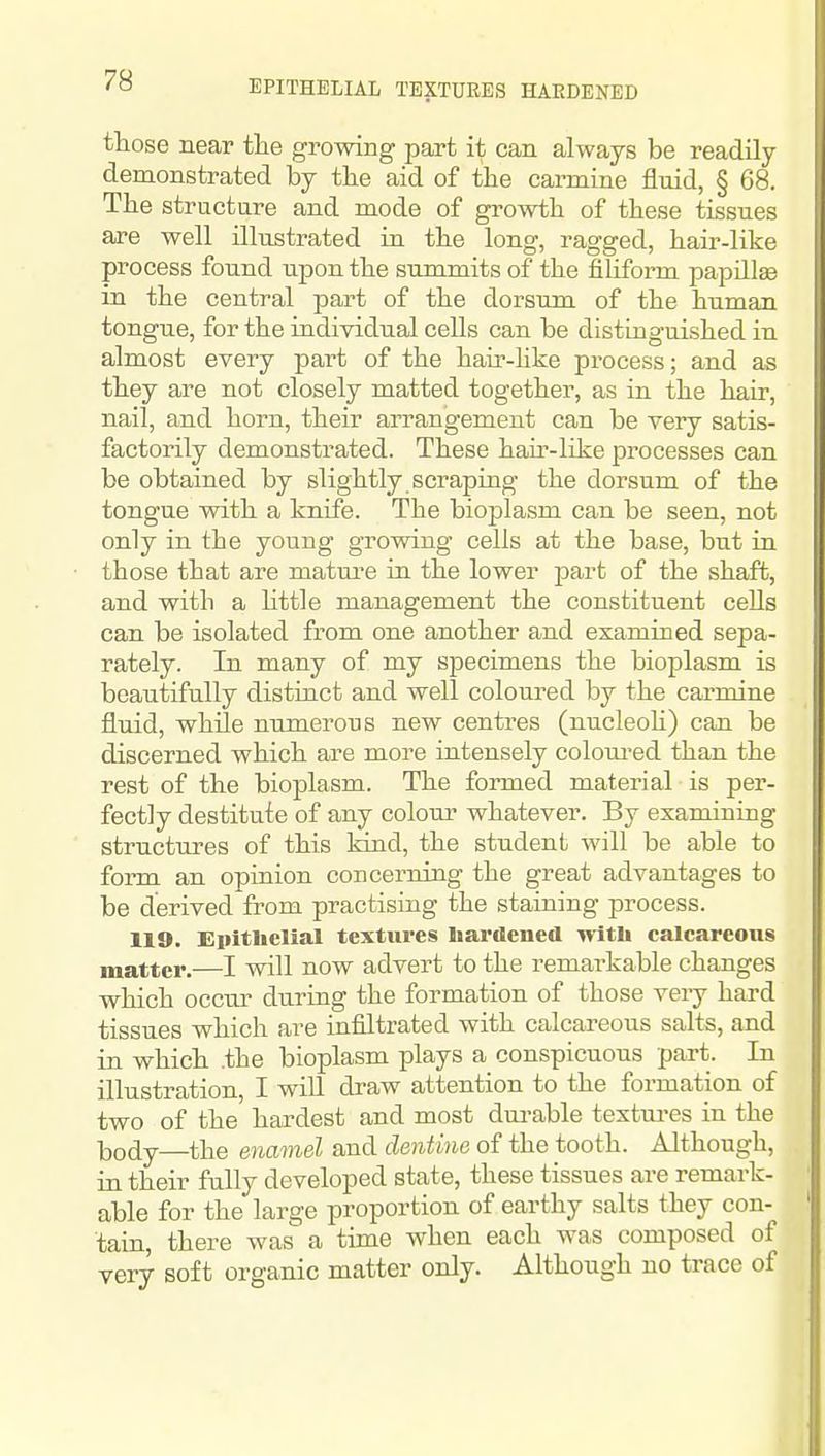 EPITHELIAL TEXTURES HARDENED those near the growing part it can always be readUy demonstrated by the aid of the carmine fluid, § 68. The structure and mode of growth of these tissues are well illustrated in the long, ragged, hair-like process found upon the summits of the filiform papillEe in the central part of the dorsuna of the human tongue, for the individual cells can be distinguished in almost every part of the hair-hke process; and as they are not closely matted together, as in the hair, nail, and horn, their arrangement can be very satis- factorily demonstrated. These hair-like processes can be obtained by slightly scraping the dorsum of the tongue with a knife. The bioplasm can be seen, not only in the young growing cells at the base, but in those that are matm-e in the lower part of the shaft, and with a little management the constituent cells can be isolated from one another and examined sepa- rately. In many of my specimens the bioplasm is beautifully distinct and well coloured by the carmine fluid, while numerous new centres (nucleoh) can be discerned which are more intensely colom-ed than the rest of the bioplasm. The formed material is per- ' fectly destitute of any colom' whatever. By examining structures of this kind, the student will be able to form an opinion concerning the great advantages to be derived from practising the staining process. 119. Eiiitlielial textures hardened with calcareous matter.—I will now advert to the remai-kable changes which occur during the formation of those very hard tissues which are infiltrated with calcareous salts, and in which .the bioplasm plays a conspicuous part. In illustration, I wiU draw attention to the formation of two of the hardest and most dm-able textures in the Ijody—the enamel and dentine of the tooth. Although, in their fully developed state, these tissues are remark- able for the large proportion of earthy salts they con- ' tain, there was a time when each was composed of very soft organic matter only. Although no trace of
