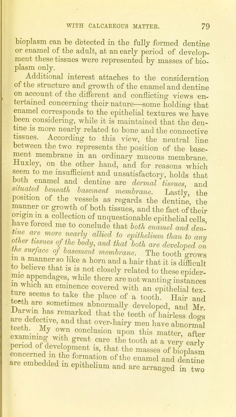 bioplasm can be detected in the fully formed dentine or enamel of the adult, at an early period of develop- ment these tissues were represented by masses of bio- plasm only. Additional interest attaches to the consideration of the structure and growth of the enamel and dentine on account of the different and conflicting views en- tertained concerning their natiire—some holding that enamel corresponds to the epithelial textures we have been_ considering, while it is maintained that the den- tine is more nearly related to bone and the connective tissues. According to this view, the neutral line between the two represents the position of the base- ment membrane in an ordinary mucous membrane. Huxley, on the other hand, and for reasons which seem to me insufficient and unsatisfactory, holds that both enamel and dentine are dermal tissues, and situated beneath basement membrane. Lastly the position of the vessels as regards the dentine', the manner or growth of both tissues, and the fact of their origin m a collection of unquestionable epithelial cells have forced me to conclude that both enamel and den- tme are more nearly allied to epithelimn than to am, other tissues of the body, and that loth ofre developed on the surface oj basement membrane. The tooth o-rows in a manner so like a horn and a hair that it is difficult to_ believe that is is not closely related to these epider- ^^''^^^ are not wanting instances in which an emmence covered with an epithelial tex ture seems to take the place of a tooth! Hair and teeth are sometimes abnormally developed, and Mr -Uar^vm has remarked that the teeth of hairless do^s teeth._ Mj own conclusion upon this matter, after examining with great care the tooth at a ver^ early period of development is, that the masses of biLlasm concerned m the formation of the enamel and dentS are embedded in epitheHum and are arranged in two