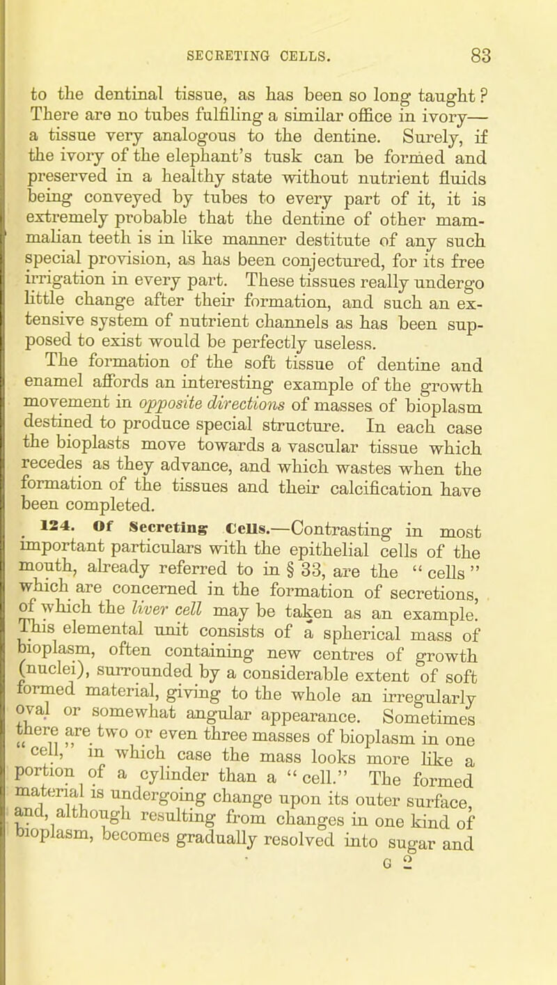 to the dentinal tissue, as has been so long taught ? There are no tubes fulfihng a similar office in ivory— a tissue very analogous to the dentine. Surely, if the ivory of the elephant's tusk can be fornied and preserved in a healthy state without nutrient fluids being conveyed by tubes to every part of it, it is extremely probable that the dentine of other mam- malian teeth is in like manner destitute of any such special provision, as has been conjectured, for its free irrigation in every part. These tissues really undergo little change after their formation, and such an ex- tensive system of nutrient channels as has been sup- posed to exist would be perfectly useless. The formation of the soft tissue of dentine and enamel affords an interesting example of the growth movement in opposite directions of masses of bioplasm destined to produce special structure. In each case the bioplasts move towards a vascular tissue which recedes as they advance, and which wastes when the formation of the tissues and their calcification have been completed. 124. Of Secreting CeUs.—Contrasting in most important particulars with the epithelial cells of the mouth, ah-eady referred to in § 83, are the ceUs which are concerned in the formation of secretions, of which the liver cell may be taken as an example! This elemental unit consists of a spherical mass of bioplasm, often containing new centres of growth (nuclei), surrounded by a considerable extent of soft formed material, giving to the whole an irregularly oval or somewhat angular appearance. Sometimes there are two or even three masses of bioplasm in one cell, m which case the mass looks more like a portion of a cylinder than a cell. The formed material IS undergoing change upon its outer surface, and, although resulting from changes in one kind of bioplasm, becomes gradually resolved into sugar and G 2